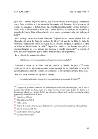 H. P. BLAVATSKY Isis Sin Velo Tomo IV
182
ya es mío… Venid a mí ¡oh mis santos!, que fuisteis creados a mi imagen y condenados
por el fruto prohibido a la esclavitud de la muerte y el demonio. Vivid ahora por el
leño de mi cruz, pues el diablo, rey de este mundo, está sojuzgado y vencida la muerte.
Dicho esto, el Señor toma a Adán por la mano derecha, a David por la izquierda, y
seguido de Enoch, Elías, el buen ladrón y los santos patriarcas, sube del infierno al
cielo576
.
Otra analogía de este mito nos ofrece el Código de los nazarenos, donde Tobo, el
libertador del alma de Adán, la conduce del Orco577
al asiento de Vida. Es Tobo lo
mismo que Tobadonías, uno de los nueve levitas enviados por Josafat a predicar el Libro
de la ley por las ciudades de Judá578
. Según los cabalistas, los levitas, discípulos o
magos enfocaban los rayos solares para iluminar el mundo intermedio579
y mostrar al
alma de Adán580
el camino que se aparta de las tinieblas de la ignorancia.
En el Libro de los muertos dice Osiris:
Yo brillo como el sol cuando celebra su fiesta en la mansión estrellada
581
.
También a Cristo se le llama “Sol de Justicia” y “Helios de justicia”582
como
reminiscencia de las alegorías paganas; lo que no deja de ser blasfemia en boca de
quienes presumen describir con ello un episodio de la peregrinación terrena de su Dios.
Por otra parte tenemos los siguientes pasajes:
Heracles ha salido de las cámaras de la tierra, de la subterránea morada de Plutón
583
.
576
Evangelio de Nicodemo. Traducción del publicado por Grineo en su Ortodoxografía, I, lib. II, 643. El
piadoso autor olvidó, sin duda, añadir a la alegre comitiva el convertido dragón del Estilita y el
domesticado lobo de San Francisco de Asís que hubieran podido cerrar la marcha meneando las colas y
arrasados los ojos en lágrimas de gozo.
577
Equivalente al Hades.
578
II Paralipómenos, XVII, 8.
579
Hades u Orco.
580
Síntesis de todas las almas humanas. Adán tiene los equivalentes: Athamas, Tamuz, Adonis y Helios.
581
Libro de los muertos VI, 231.
582
Eusebio: De los demonios, c. V, 29.
583
Eurípides: Heracles, 807.
 