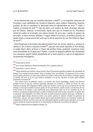 H. P. BLAVATSKY Isis Sin Velo Tomo IV
188
Se ha demostrado que los israelitas adoraban a Baal600
y a la serpiente sabaciana de
Esculapio y que celebraban los misterios báquicos; pero todavía hallaremos mayores
pruebas de ello al considerar la identidad entre el sobrenombre de Seth 601
dado a
Tiphón; el nombre de Seth 602
, hijo de Adán, y el nombre de Seth, divinidad adorada
por los heteos. Además, el historiador Apión dice que en tiempo de los Macabeos
tenían los judíos en el templo una cabeza dorada de asno que, cuando el saqueo de
Jerusalén, se llevó Antíoco Epifanes. Y según refiere la Escritura, el profeta Zacarías se
queda mudo a consecuencia del susto que le dió la aparición de una divinidad en figura
de asno603
.
Dice Pleyté que la divinidad solar denominada El por los asirios, egipcios y semitas es
idéntica a Set o Seth y a Saturno o Israel 604
, que por otra parte equivale al Siva etíope,
al caldeo Baal o Bel y al Kiyun o Chium del profeta Amós, pudiendo resumirse todas
estas divinidades en el destructor Tiphón. Cuando la teogonía definió más claramente
sus conceptos, quedó Tiphón desdoblado de su buen aspecto y cayó en la degradación
de potestad ininteligente.
600
El Baco de los asirios.
601
Set o Sutech. Rawlinson: Historia de Herodoto, lib. II, apéndice VIII, 23.
602
Equivalente a Satán o Sat–an.
603
Hecho admitido por Epifanio. (Véase: Honne: Nuevo Testamento apócrifo; Evangelio del nacimiento de
María). En su notable artículo titulado: “Baco, el Profeta–Díos”, dice Wilder: “Se equivocó Tácito al decir
que los judíos adoraban a un asno como símbolo de Tiphón o Seth, el dios de los hyksos. En lengua egipcia
el nombre del asno es eo, de cuya fonética, semejante a la de Iao, derivaría sin duda aquel símbolo
puramente circunstancial”.
Por nuestra parte no podemos asentir a la opinión del ilustre arqueólogo, porque hay diversas
pruebas en pro de que por motivos ignorados adoraban los israelitas a Tiphón en forma de asno.
Tenemos un pasaje del Evangelio de María, citado por Epifanio, en el cual, con la corroboración de este
teólogo, se dice que el profeta Zacarías, padre de San Juan Bautista, quedó mudo a consecuencia de una
visión tenida en el templo y cuyo significado quiso desentrañar, pues vió en el momento de ver el
incienso, un espectro en figura de asno, y cuando se disponía a salir al atrio para reconvenir al pueblo por
la adoración que tributaban a la cabeza del asno, no pudo pronunciar palabra hasta que, recobrado su
uso, pasado algún tiempo, declaró su visión a los judíos, quienes le mataron. Añaden los gnósticos en
dicho libro, que por esta causa ordenó Moisés que el sumo pontífice llevara las vestiduras orladas de
campanillas al ofrecer sacrificios, pues de este modo podía aquella entidad a quien adoraban, oír el ruido
y tener tiempo de ocultarse para que no le sorprendieran en figura de asno. (Obras de Epifanio).
604
Wake: El falicismo en las religiones antiguas, 74.
 