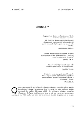 H. P. BLAVATSKY Isis Sin Velo Tomo IV
195
CAPÍTULO IV
No pecar, hacer el bien y purificar la mente. Tal es la
enseñanza de quien ha despertado.
Más valioso que la soberanía de la tierra y que la
gloria del cielo y que el dominio de los mundo es el
premio de quien da el primer paso en el sendero de la
santidad.
Dhammapada, 178 y 183.
Creador, ¿en dónde están los tribunales, en dónde
juzgan las audiencias y se reúnen los jurados a quienes el
mortal ha de dar cuenta de su alma?
Vendidad, XIX, 89.
¡Salve oh humano! que desde la región de lo
transitorio te elevaste a la de lo imperecedero.
Vendidad, VII, 136.
El verdadero creyente acoge la verdad doquiera la
halla, y ninguna doctrina le parece menos aceptable ni
menos verdadera porque la hayan expuesto Moisés o
Cristo, Buda o Lao Tse.
MAX MÜLLER.
uienes desearon vindicar a la filosofía religiosa de Oriente no tuvieron feliz ocasión
para ello, pues no parece sino que de algún tiempo a esta parte estén en secreta
connivencia los eruditos del mundo oficial y los misioneros cristianos en países
infieles, para desfigurar cautelosamente toda verdad que pugne con sus congruas.
Además, es muy fácil acallar las voces de la conciencia cuando los gobiernos se apoyan
Q
 