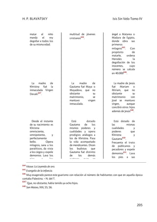 H. P. BLAVATSKY Isis Sin Velo Tomo IV
205
matar al niño
manda el rey
degollar a todos los
de su misma edad.
multitud de jóvenes
cristianos
644
.
ángel a Matarea o
Madura de Egipto,
donde obra sus
primeros
milagros
645
. Con
propósito de
matarle, ordena
Herodes la
degollación de los
inocentes, cuyo
número se calcula
en 40.000
646
.
La madre de
Khristna fué la
inmaculada Virgen
Devaki
647
.
La madre de
Gautama fué Maya o
Mayadeva, que no
obstante su
matrimonio, se
mantuvo virgen
inmaculada.
La madre de Jesús
fué Mariam o
Miriam, que no
obstante su
matrimonio con
José se mantuvo
virgen, aunque
concibió otros hijos
además de Jesús
648
.
Desde el instante
de su nacimiento es
Khristna
omnisciente,
omnipotente, y
perfectamente
bello. Opera
milagros, sana a los
paralíticos, da vista
a los ciegos y expele
demonios. Lava los
pies a los
Está dotado
Gautama de los
mismos poderes y
cualidades y opera
prodigios análogos a
los de Khristna. Pasa
la vida acompañado
de mendicantes. Dicen
los budistas que
Gautama fué distinto
de los demás
avatares pues en
Está dotado de
las mismas
cualidades y
poderes que
Khristna y
Gautama
650
.
Frecuenta el trato
de publicanos y
pecadores y expele
demonios
651
. Lava
los pies a sus
644
Véase: La Leyenda de oro.
645
Evangelio de la infancia.
646
Muy exagerado parece este guarismo con relación al número de habitantes con que en aquella época
contaba Palestina. – N. del T.
647
Que, no obstante, había tenido ya ocho hijos.
648
San Mateo, XIII, 55, 56.
 
