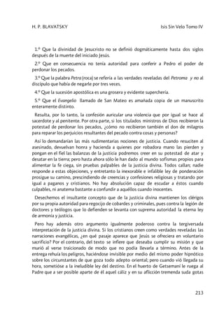 H. P. BLAVATSKY Isis Sin Velo Tomo IV
213
1.º Que la divinidad de Jesucristo no se definió dogmáticamente hasta dos siglos
después de la muerte del iniciado Jesús.
2.º Que en consecuencia no tenía autoridad para conferir a Pedro el poder de
perdonar los pecados.
3.º Que la palabra Petra (roca) se refería a las verdades reveladas del Petroma y no al
discípulo que había de negarle por tres veces.
4.º Que la sucesión apostólica es una grosera y evidente superchería.
5.º Que el Evangelio llamado de San Mateo es amañada copia de un manuscrito
enteramente distinto.
Resulta, por lo tanto, la confesión auricular una violencia que por igual se hace al
sacerdote y al penitente. Por otra parte, si los titulados ministros de Dios recibieron la
potestad de perdonar los pecados, ¿cómo no recibieron también el don de milagros
para reparar los perjuicios resultantes del pecado contra cosas y personas?
Así lo demandarían las más rudimentarias nociones de justicia. Cuando resuciten al
asesinado, devuelvan honra y hacienda a quienes por robadora mano las pierden y
pongan en el fiel las balanzas de la justicia podremos creer en su potestad de atar y
desatar en la tierra; pero hasta ahora sólo le han dado al mundo sofismas propios para
alimentar la fe ciega, sin pruebas palpables de la justicia divina. Todos callan; nadie
responde a estas objeciones, y entretanto la inexorable e infalible ley de ponderación
prosigue su camino, prescindiendo de creencias y confesiones religiosas y tratando por
igual a paganos y cristianos. No hay absolución capaz de escudar a éstos cuando
culpables, ni anatema bastante a confundir a aquéllos cuando inocentes.
Desechemos el insultante concepto que de la justicia divina mantienen los clérigos
por su propia autoridad para regocijo de cobardes y criminales, pues contra la legión de
doctores y teólogos que lo defienden se levanta con suprema autoridad la eterna ley
de armonía y justicia.
Pero hay además otro argumento igualmente poderoso contra la tergiversada
interpretación de la justicia divina. Si los cristianos creen como verdades reveladas las
narraciones evangélicas, ¿en qué pasaje aparece que Jesús se ofreciera en voluntario
sacrificio? Por el contrario, del texto se infiere que deseaba cumplir su misión y que
murió al verse traicionado de modo que no podía llevarla a término. Antes de la
entrega rehuía los peligros, haciéndose invisible por medio del mismo poder hipnótico
sobre los circunstantes de que goza todo adepto oriental; pero cuando vió llegada su
hora, sometióse a la ineludible ley del destino. En el huerto de Getsemaní le ruega al
Padre que a ser posible aparte de él aquel cáliz y en su aflicción tremenda suda gotas
 