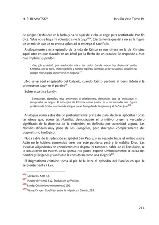 H. P. BLAVATSKY Isis Sin Velo Tomo IV
214
de sangre. Desfallece en la lucha y ha de bajar del cielo un ángel para confortarle. Por fin
dice: “Mas no se haga mi voluntad sino la tuya”676
. Ciertamente que ésta no es la figura
de un mártir que de su propia voluntad se entrega al sacrificio.
Análogamente a este episodio de la vida de Cristo se nos ofrece en la de Khristna
aquel otro en que clavado en un árbol por la flecha de un cazador, le responde a éste
que implora su perdón:
–Ve, ¡oh cazador!, por mediación mía a los cielos donde moran los dioses.–Y unido
Khristna con su puro, imperecedero y nonato espíritu, idéntico al de Vasudeva, desechó su
cuerpo mortal para convertirse en nirguna
677
.
¿No se ve aquí el episodio del Calvario, cuando Cristo perdona al buen ladrón y le
promete un lugar en el paraíso?
Sobre esto dice Lundy:
Semejantes ejemplos, muy anteriores al cristianismo, demandan que se investigue y
compruebe su origen. El concepto de Khristna como pastor es a mi entender una figura
profética de Cristo, mucho más antigua que el Evangelio de la infancia y el de San Juan
678
.
Analogías como éstas dieron posteriormente pretexto para declarar apócrifas todas
las obras que, como las Homilias, demostraban el primitivo origen y verdadero
significado de la doctrina de la redención, no definida por autoridad alguna. Las
Homilias difieren muy poco de los Evangelios, pero discrepan completamente del
dogmatismo teológico.
Nada sabía de la redención el apóstol San Pedro, y su respeto hacia el mítico padre
Adán no le hubiera consentido creer que este patriarca pecó y lo maldijo Dios. Las
escuelas alejandrinas no conocieron este dogma, ni tampoco habla de él Tertuliano, ni
lo discutieron los Padres de la Iglesia. Filo Judeo expone simbólicamente la caída del
hombre y Orígenes y San Pablo la consideran como una alegoría679
.
El dogmatismo cristiano toma al pie de la letra el episodio del Paraíso en que la
serpiente tienta a Eva.
676
San Lucas, XXII, 42.
677
Purâna de Vishnú, 612. Traducción de Wilson.
678
Lundy: Cristianismo monumental, 156.
679
Véase: Draper: Conflictos entre la religión y la Ciencia, 224.
 