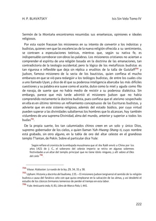 H. P. BLAVATSKY Isis Sin Velo Tomo IV
222
Sermón de la Montaña encontramos resumidas sus enseñanzas, opiniones e ideales
religiosos.
Por esta razón fracasan los misioneros en su intento de convertir a los indoístas y
budistas, quienes ven que las excelencias de la nueva religión ofrecida a su sentimiento,
se contraen a especulaciones teóricas, mientras que, según su nativa fe, es
indispensable corroborar con obras las palabras. Los misioneros cristianos no aciertan a
comprender el espíritu de una religión basada en la doctrina de las emanaciones, tan
contradictoria de la teología occidental; pero la lógica de los metafísicos budistas es
tan rigurosa e inflexible que deja sin réplica a eruditos de la talla de Gutzlaff704
y
Judson, famoso misionero de la secta de los bautistas, quien confiesa el mucho
embarazo en que se vió para redargüir a los teólogos budistas, de entre los cuales cita
a uno llamado Uyan, y dice de él que su poderosa inteligencia abarcaba las más difíciles
cuestiones y su palabra era suave como el aceite, dulce como la miel y aguda como filo
de navaja, de suerte que no había medio de resistir a su poderosa dialéctica. Sin
embargo, parece que más tarde advirtió el misionero Judson que no había
comprendido rectamente la doctrina budista, pues confiesa que el ateísmo sospechado
en ella es en último término un refinamiento conceptuoso de las Escrituras budistas, y
advierte que en este sistema religioso, además del estado búdico, por cuya virtud
pueden superar a las divinidades subalternas los hombres que lo alcanzan, hay también
vislumbres de una suprema Divinidad, alma del mundo, anterior y superior a todos los
budas705
.
De la propia suerte, los tan calumniados chinos creen en un solo y único Dios,
supremo gobernador de los cielos, a quien llaman Yuh–Hwang–Shang–ti, cuyo nombre
está grabado, sin otro alguno, en la tabla de oro del altar celeste en el grandioso
templo T’Iantan, de Pekín. Sobre el particular dice Yule:
Según refiere el cronista de la embajada musulmana que el sha Rukh envió a China por los
años 1421 de J. C., el soberano del celeste imperio se retira en algunas solemnes
festividades a un altar del templo principal que no tiene ídolo ninguno, y allí adora al Dios
del cielo
706
.
704
Véase: Alabaster: La rueda de la ley, 29, 34, 35 y 38.
705
Upham: Historia y doctrita del budismo, 135. – El misionero Judson tergiversó el sentido de la religión
budista a causa del fanático celo con que quiso emplearse en la salvación de las almas, y así desdeñó el
estudio de los clásicos birmanos temeroso de perder el tiempo en esta labor.
706
Yule: Anticuario indo, II, 81; Libro de Marco Polo, I, 441.
 