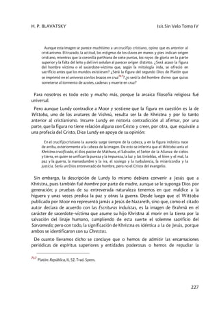 H. P. BLAVATSKY Isis Sin Velo Tomo IV
227
Aunque esta imagen se parece muchísimo a un crucifijo cristiano, opino que es anterior al
cristianismo. El trazado, la actitud, los estigmas de los clavos en manos y pies indican origen
cristiano, mientras que la coronilla parthiana de siete puntas, los rayos de gloria en la parte
superior y la falta del leño y del inri señalan al parecer origen distinto. ¿Será acaso la figura
del hombre víctima o el sacerdote–víctima que, según la mitología inda, se ofreció en
sacrificio antes que los mundos existiesen? ¿Será la figura del segundo Dios de Platón que
se imprimió en el universo con los brazos en cruz
717
? ¿o será la del hombre divino que quiso
someterse al tormento de azotes, cadenas y muerte en cruz?
Para nosotros es todo esto y mucho más, porque la arcaica filosofía religiosa fué
universal.
Pero aunque Lundy contradice a Moor y sostiene que la figura en cuestión es la de
Wittoba, uno de los avatares de Vishnú, resulta ser la de Khristna y por lo tanto
anterior al cristianismo. Incurre Lundy en notoria contradicción al afirmar, por una
parte, que la figura no tiene relación alguna con Cristo y creer, por otra, que equivale a
una profecía del Cristo. Dice Lundy en apoyo de su opinión:
En el crucifijo cristiano la aureola surge siempre de la cabeza, y en la figura indoísta nace
de arriba, exteriormente a la cabeza de la imagen. De esto se inferiría que el Wittoba sería el
Khristna crucificado, el dios pastor de Mathura, el Salvador, el Señor de la Alianza de cielos
y tierra, en quien se unifican la pureza y la impureza, la luz y las tinieblas, el bien y el mal, la
paz y la guerra, la mansedumbre y la ira, el sosiego y la turbulencia, la misericordia y la
justicia. Sería un Dios entreverado de hombre, pero no el Cristo del evangelio.
Sin embargo, la descripción de Lundy lo mismo debiera convenir a Jesús que a
Khristna, pues también fué hombre por parte de madre, aunque se le suponga Dios por
generación; y pruebas de su entreverada naturaleza tenemos en que maldice a la
higuera y unas veces predica la paz y otras la guerra. Desde luego que el Wittoba
publicado por Moor no representó jamás a Jesús de Nazareth, sino que, como el citado
autor declara de acuerdo con las Escrituras induístas, es la imagen de Brahmâ en el
carácter de sacerdote–víctima que asume su hijo Khristna al morir en la tierra por la
salvación del linaje humano, cumpliendo de esta suerte el solemne sacrificio del
Sarvameda; pero con todo, la significación de Khristna es idéntica a la de Jesús, porque
ambos se identificaron con su Chrestos.
De cuanto llevamos dicho se concluye que o hemos de admitir las encarnaciones
periódicas de espíritus superiores y entidades poderosas o hemos de repudiar la
717
Platón: República, II, 52. Trad. Spens.
 