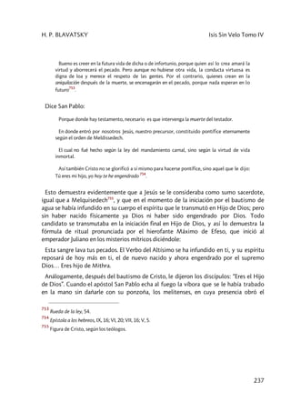 H. P. BLAVATSKY Isis Sin Velo Tomo IV
237
Bueno es creer en la futura vida de dicha o de infortunio, porque quien así lo crea amará la
virtud y aborrecerá el pecado. Pero aunque no hubiese otra vida, la conducta virtuosa es
digna de loa y merece el respeto de las gentes. Por el contrario, quienes crean en la
aniquilación después de la muerte, se encenagarán en el pecado, porque nada esperan en lo
futuro
753
.
Dice San Pablo:
Porque donde hay testamento, necesario es que intervenga la muerte del testador.
En donde entró por nosotros Jesús, nuestro precursor, constituido pontífice eternamente
según el orden de Meldissedech.
El cual no fué hecho según la ley del mandamiento carnal, sino según la virtud de vida
inmortal.
Así también Cristo no se glorificó a sí mismo para hacerse pontífice, sino aquel que le dijo:
Tú eres mi hijo, yo hoy te he engendrado
754
.
Esto demuestra evidentemente que a Jesús se le consideraba como sumo sacerdote,
igual que a Melquisedech755
, y que en el momento de la iniciación por el bautismo de
agua se había infundido en su cuerpo el espíritu que le transmutó en Hijo de Dios; pero
sin haber nacido físicamente ya Dios ni haber sido engendrado por Dios. Todo
candidato se transmutaba en la iniciación final en Hijo de Dios, y así lo demuestra la
fórmula de ritual pronunciada por el hierofante Máximo de Efeso, que inició al
emperador Juliano en los misterios mítricos diciéndole:
Esta sangre lava tus pecados. El Verbo del Altísimo se ha infundido en ti, y su espíritu
reposará de hoy más en ti, el de nuevo nacido y ahora engendrado por el supremo
Dios… Eres hijo de Mithra.
Análogamente, después del bautismo de Cristo, le dijeron los discípulos: “Eres el Hijo
de Dios”. Cuando el apóstol San Pablo echa al fuego la víbora que se le había trabado
en la mano sin dañarle con su ponzoña, los melitenses, en cuya presencia obró el
753
Rueda de la ley, 54.
754
Epístola a los hebreos, IX, 16; VI, 20; VII, 16; V, 5.
755
Figura de Cristo, según los teólogos.
 