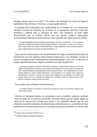 H. P. BLAVATSKY Isis Sin Velo Tomo IV
238
prodigio, dijeron que era un dios756
. Por último, los discípulos de Simón el Mago le
apellidaban: Hijo de Dios, el Hermoso y el gran poder de Dios.
El concepto de la Divinidad está condicionado en el hombre por sus limitaciones
mentales. Cuanto más dilatado sea el campo de su percepción espiritual, tanto más
grandioso y sublime será su concepto de Dios, cuya existencia no tiene mejor
demostración que el hombre mismo con sus divinos poderes espirituales,
potencialmente latentes en quien todavía no los haya educido. Sobre esto dice Wilder:
La sola posibilidad de las facultades taumatúrgicas, prueba su existencia… Por lo general,
el crítico incrédulo es mental y espiritualmente inferior a la persona o materia que critica, y
por lo tanto, raras veces juzga competentemente. Si hay imposturas, esto mismo demuestra
que en alguna parte ha de estar el original auténtico
757
.
Acerca de los ocultos efectos del derramamiento de sangre, conviene advertir que las
emanaciones de este orgánico tejido líquido proporciona a las entidades astrales el
plasma a propósito para materializarse temporáneamente, y por esto se dice que la
sangre engendra fantasmas. Oigamos a Eliphas Levi sobre el particular:
La sangre es el plasma primario del flúido universal, la materialización de la luz vital. Su
origen es maravilla de maravillas, pues procede de elementos en que no hay ni una gota de
ella, y transmutándose incesantemente como universal Proteo, se metamorfosea en carne,
huesos, lágrimas y sudor. Puede substraerse a la corrupción y a la muerte, pues aunque se
descompone al morir el cuerpo, hay quien sabe magnetizar sus glóbulos de suerte que
cobren nueva vida. Si la substancia universal con su doble acción es el gran arcano de la
forma, la sangre es el gran arcano de la vida.
Por su parte, dice el filósofo indo Ramatsariar:
La sangre encubre el misterioso secreto de la existencia, pues no hay forma orgánica que
pueda vivir sin ella.
Además, el legislador hebreo, en consonancia con la tradición universal, prohibió
comer la sangre de las víctimas sacrificiales. Paracelso afirma que los magos negros se
valen de los vapores de la sangre para evocar a las entidades astrales que en este
elemento encuentran el plasma conveniente para materializarse. Los sacerdotes de Baal
se herían en el cuerpo para provocar con la sangre apariciones tangibles. En Persia, cerca
756
Hechos de los apóstoles, XXVIII, 3 a 6.
757
Wilder. Profecías antiguas y modernas.
 