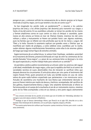 H. P. BLAVATSKY Isis Sin Velo Tomo IV
243
pongan en paz, y entonces sufrirán las consecuencias de su desvío quienes se lo hayan
mostrado al espíritu negro, con lo que tendrán a los dos en contra suya767
.
Se han imaginado los yezidis todo un pandemonio768
, y recurren a los yakshas
(espíritus del aire) y a los afrites (espíritus del desierto) para transmitir sus ruegos a
Satán, el rey del averno. En sus asambleas cultuales se toman los yezides de las manos
y forman amplísimos corros en cuyo centro se sitúa el cheique o sacerdote, quien
manos en alto entona un himno en loor de Sheitan (Satán), mientras los del corro
voltean y saltan y mutuamente se hieren con puñales hasta caer algunos exánimes,
pues las heridas que se infieren son más profundas que las de los lamas y yoguis del
Tíbet y la India. Durante la ceremonia suplican con grandes voces a Sheitan que se
manifieste por medio de prodigios, y como celebran estas asambleas por la noche,
suelen obtener algunas manifestaciones fenoménicas, entre ellas la de enormes globos
de fuego que luego toman figura de extraños animales.
Según testimonio de un ockhal druso, la señora Ester Stanhope, verdadera autoridad
en la masonería de Oriente, presenció disfrazada en traje de emir las ceremonias de los
yezidis llamadas “misas negras”, y a pesar de sus animosos bríos se desmayó a la vista
de aquel espectáculo y mucho trabajo hubo para volverla en su sentido769
.
Un periódico católico publicó recientemente un artículo sobre las prácticas del nagual
y del obed, modalidades de magia negra, y dice que la república de Haití es el centro de
sociedades secretas en cuyos abominables ritos de iniciación se sacrifican niños que
después devoran los circunstantes. El articulista aduce por otra parte el testimonio del
viajero francés Pirón, quien presenció en Cuba una terrible escena en casa de cierta
señora de quien nadie hubiera sospechado que perteneciese a tan monstruosa secta.
Actuaba de sacerdotisa una muchacha de raza blanca que enteramente desnuda se
puso en frenesí mántico por medio de danzas y hechizos acompañadas del sacrificio de
dos gallinas, respectivamente blanca y negra. Una serpiente domesticada al efecto se
fué enroscando en el cuerpo de la muchacha al son de un instrumento músico, mientras
parte de los fieles acompañaba a ésta en sus danzas y otra parte seguía atentamente
767
Esta siniestra divinidad de los yezidis es la misma que con el nombre de Tchernobog adoraban los
variagios rusos de la época anterior a Wladimiro.
768
Análogo al que el famoso demonólogo Wiero, que floreció en el siglo XVI, describe en su obra
titulada: Falsa monarquía de los demonios, con sus príncipes, magnates, duques y oficiales.
769
Por nuestra parte hemos de confesar que fracasaron cuantas tentativas hicimos para asistir a una de
estas ceremonias.
 
