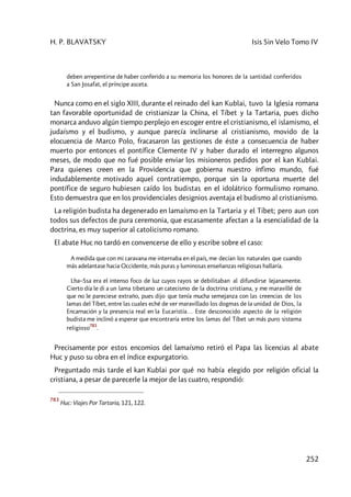 H. P. BLAVATSKY Isis Sin Velo Tomo IV
252
deben arrepentirse de haber conferido a su memoria los honores de la santidad conferidos
a San Josafat, el príncipe asceta.
Nunca como en el siglo XIII, durante el reinado del kan Kublai, tuvo la Iglesia romana
tan favorable oportunidad de cristianizar la China, el Tíbet y la Tartaria, pues dicho
monarca anduvo algún tiempo perplejo en escoger entre el cristianismo, el islamismo, el
judaísmo y el budismo, y aunque parecía inclinarse al cristianismo, movido de la
elocuencia de Marco Polo, fracasaron las gestiones de éste a consecuencia de haber
muerto por entonces el pontífice Clemente IV y haber durado el interregno algunos
meses, de modo que no fué posible enviar los misioneros pedidos por el kan Kublai.
Para quienes creen en la Providencia que gobierna nuestro ínfimo mundo, fué
indudablemente motivado aquel contratiempo, porque sin la oportuna muerte del
pontífice de seguro hubiesen caído los budistas en el idolátrico formulismo romano.
Esto demuestra que en los providenciales designios aventaja el budismo al cristianismo.
La religión budista ha degenerado en lamaísmo en la Tartaria y el Tíbet; pero aun con
todos sus defectos de pura ceremonia, que escasamente afectan a la esencialidad de la
doctrina, es muy superior al catolicismo romano.
El abate Huc no tardó en convencerse de ello y escribe sobre el caso:
A medida que con mi caravana me internaba en el país, me decían los naturales que cuando
más adelantase hacia Occidente, más puras y luminosas enseñanzas religiosas hallaría.
Lha–Ssa era el intenso foco de luz cuyos rayos se debilitaban al difundirse lejanamente.
Cierto día le di a un lama tibetano un catecismo de la doctrina cristiana, y me maravillé de
que no le pareciese extraño, pues dijo que tenía mucha semejanza con las creencias de los
lamas del Tíbet, entre las cuales eché de ver maravillado los dogmas de la unidad de Dios, la
Encarnación y la presencia real en la Eucaristía… Este desconocido aspecto de la religión
budista me inclinó a esperar que encontraría entre los lamas del Tíbet un más puro sistema
religioso
783
.
Precisamente por estos encomios del lamaísmo retiró el Papa las licencias al abate
Huc y puso su obra en el índice expurgatorio.
Preguntado más tarde el kan Kublai por qué no había elegido por religión oficial la
cristiana, a pesar de parecerle la mejor de las cuatro, respondió:
783
Huc: Viajes Por Tartaria, 121, 122.
 