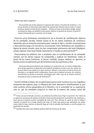 H. P. BLAVATSKY Isis Sin Velo Tomo IV
265
Sobre esto dice Lamprias:
No es posible que el alma adquiera al separarse del cuerpo la facultad de profetizar si no
la tuvo durante su vida terrena; pero hemos de suponer que mientras estuvo unida al cuerpo
la poseía, aunque no educida por completo… Porque así como el sol siempre refulge aunque
lo eclipsen las nubes, así también el alma posee siempre la facultad de escrutar el porvenir,
aunque entorpecida por su conexión con el cuerpo.
Entre los varios fenómenos contradictorios de la facultad de manifestación objetiva
de las entidades astrales, merece citarse el de las manos luminosas de contextura
nebuloide, pero lo bastante consistente para manejar el lápiz y escribir comunicaciones
y desvanecerse luego a la vista de los circunstantes. Estos fenómenos son verdaderos y
dignos de atento estudio, pues los han comprobado testimonios del todo fidedignos,
aunque algunas veces haya habido supercherías y fraudes en este particular814
.
Precisamente, los médiums más a propósito para la manifestación de las entidades
astrales, son los menos capaces de comprender y explicar los fenómenos. Sobre el
punto de las manos luminosas, el doctor Fairfield, aunque médium en ejercicio, se
declara contra la explicación que del fenómeno dan los espiritistas y dice:
He presenciado personalmente este fenómeno en condiciones por mi mismo establecidas
en mi propio aposento, en pleno día con el médium sentado en un sofá a unos dos metros de
la mesa sobre la que aparecía la mano luminosa. Apliqué a esta mano un imán en forma de
herradura, y en seguida osciló visiblemente, al paso que el médium era presa de violentas
convulsiones, en prueba lo bastante concluyente para inferir que de su sistema nervioso
dímanaba la fuerza productora del fenómeno
815
.
Acertó Fairfield al inducir de su experimento que la mano luminosa era una magnética
emanación del médium, pues la influencia del imán demuestra científicamente lo que
todo ocultista afirma apoyándose en la filosofía y en la autoridad de su experiencia,
esto es, que las entidades psíquicas se valen de la materia del cuerpo astral del
814
Vimos una vez en Dresde una mano y un antebrazo de artificio para fingir la aparición. Por medio de
un ingenioso mecanismo de muelles, el artefacto imitara perfectamente los movimientos del antebrazo y
mano, que en su aspecto exterior semejaban de carne viva. Para efectuar la suerte se calza el médium
impostor el aparato en la manga derecha del traje, de modo que parezca que permanece con ambas
manos sobre la mesa, mientras su derecha finge ser la de la entidad manifestada, y con ella produce los
fenómenos en cuestión.
815
Fairfield: Diez años entre médiums (Library Table del 19 de julio de 1877).
 