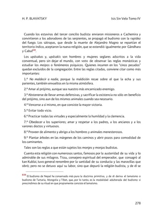 H. P. BLAVATSKY Isis Sin Velo Tomo IV
278
Cuando los estaviras del tercer concilio budista enviaron misioneros a Cachemira y
convirtieron a los adoradores de las serpientes, se propagó el budismo con la rapidez
del fuego. Los sátrapas, que desde la muerte de Alejandro Magno se repartían el
territorio índico, aceptaron la nueva religión, que se extendió igualmente por Gândhara
y Cabul839
.
Los upâsakas y, upâsakis son hombres y mujeres seglares adscritos a la vida
conventual, pero sin dejar el mundo, con voto de observar las reglas monásticas y
estudiar los meipos o fenómenos psíquicos. Quienes incurren en los “cinco pecados”
quedan excluidos de la congregación. Entre las reglas citadas, conviene citar como más
importantes:
1.ª No maldecir a nadie, porque la maldición recae sobre el que la echa y sus
parientes, también envueltos en la misma atmósfera.
2.ª Amar al prójimo, aunque sea nuestro más encarnizado enemigo.
3.ª Abstenerse de llevar armas defensivas, y sacrificar la existencia no sólo en beneficio
del prójimo, sino aun de los mismos animales cuando sea necesario.
4.ª Vencerse a sí mismo, en que consiste la mayor victoria.
5.ª Evitar todo vicio.
6.ª Practicar todas las virtudes y especialmente la humildad y la clemencia.
7.ª Obedecer a los superiores; amar y respetar a los padres, a los ancianos y a los
varones doctos y virtuosos.
8.ª Proveer de alimento y abrigo a los hombres y animales menesterosos.
9.ª Plantar árboles en las márgenes de los caminos y abrir pozos para comodidad de
los caminantes.
Tales son las reglas a que están sujetos los monjes y monjas budistas.
Cuenta esta religión con numerosos santos, famosos por la austeridad de su vida y lo
admirable de sus milagros. Tissu, consejero espiritual del emperador, que consagró al
kan Kublai, tuvo general renombre por la santidad de su conducta y las maravillas que
obró; pero no se detuvo aquí su labor, sino que depuró la religión budista, y de él se
839
El budismo de Nepal ha conservado más pura la doctrina primitiva, y de él deriva el lamaísmo o
budismo de Tartaria, Mongolia y Tíbet, que, por lo tanto, es la modalidad adulterada del budismo si
prescindimos de su ritual en que propiamente consiste el lamaísmo.
 