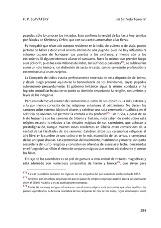 H. P. BLAVATSKY Isis Sin Velo Tomo IV
294
pagodas, sólo lo conocen los iniciados. Esto confirma la verdad de las hasta hoy tenidas
por fábulas de Khristna y Orfeo, que con sus cantos amansaban a las fieras.
Es innegable que ni un solo europeo residente en la India, de asiento o de viaje, puede
jactarse de haber estado en el recinto interno de una pagoda, pues no hay influencia ni
soborno capaces de franquear sus puertas a los profanos, y menos aún a los
extranjeros. Si alguien intentara allanar el santuario, fuera lo mismo que prender fuego
a un polvorín, pues los cien millones de indos, tan sufridos y pacientes870
, se sublevarían
como un solo hombre, sin distinción de secta ni casta, contra semejante profanación y
exterminarían a los extranjeros.
La Compañía de Indias estaba perfectamente enterada de esta disposición de ánimo,
y desde luego procuró aquistarse la benevolencia de los brahmanes, cuyas pagodas
subvencionó precavidamente. El gobierno británico sigue la misma conducta y ha
logrado consolidar hasta cierto punto su dominio, respetando la religión, costumbres y
leyes de los indígenas.
Pero reanudemos el examen del samanismo o culto de los espíritus, la más extraña y
a la par menos conocida de las religiones anteriores al cristianismo. No tienen los
samanes culto externo, ídolos ni altares y celebran una sola ceremonia ritualística en el
solsticio de invierno, sin permitir la entrada a los profanos871
. Los rusos, a pesar de su
trato frecuente con los samanes de Siberia y Tartaria, nada saben de cierto sobre esta
religión, excepto lo relativo a las virtudes mágicas de sus sacerdotes, que achacan a
prestidigitación, aunque muchos rusos residentes en Siberia están convencidos de la
verdad de las facultades de los samanos. Celebran éstos sus ceremonias religiosas al
aire libre, en la cumbre de una colina o en lo más escondido de las selvas, a semejanza
de los antiguos druidas. Las ceremonias del nacimiento, matrimonio y muerte son parte
secundaria del culto religioso y consisten en ofrendas de esencias y leche, derramadas
en el fuego del sacrificio al ritmo de conjuros mágicos que entona el celebrante y corean
los fieles.
El traje de los sacerdotes es de piel de gamuza u otro animal de virtudes magnéticas y
está adornado con numerosas campanillas de hierro y bronce872
, que sirven para
870
A estas cualidades debieron los ingleses no ser arrojados del país cuando la sublevación de 1857.
871
Tenemos por lo tanto la seguridad de que no pasan de simples conjeturas cuanto acerca del particular
dicen el Diario Asiático y otras publicaciones europeas.
872
Todas las naciones antiguas observaron con el mismo objeto esta costumbre que a los eruditos les
parece supersticiosa. La historia nos habla de las campanas de oro de los indos, cuyos armoniosos sones
 