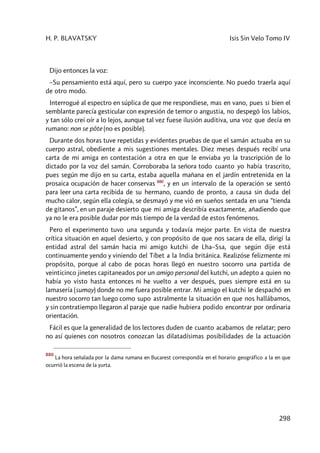 H. P. BLAVATSKY Isis Sin Velo Tomo IV
298
Dijo entonces la voz:
–Su pensamiento está aquí, pero su cuerpo yace inconsciente. No puedo traerla aquí
de otro modo.
Interrogué al espectro en súplica de que me respondiese, mas en vano, pues si bien el
semblante parecía gesticular con expresión de temor o angustia, no despegó los labios,
y tan sólo creí oír a lo lejos, aunque tal vez fuese ilusión auditiva, una voz que decía en
rumano: non se pôte (no es posible).
Durante dos horas tuve repetidas y evidentes pruebas de que el samán actuaba en su
cuerpo astral, obediente a mis sugestiones mentales. Diez meses después recibí una
carta de mi amiga en contestación a otra en que le enviaba yo la trascripción de lo
dictado por la voz del samán. Corroboraba la señora todo cuanto yo había trascrito,
pues según me dijo en su carta, estaba aquella mañana en el jardín entretenida en la
prosaica ocupación de hacer conservas 880
, y en un intervalo de la operación se sentó
para leer una carta recibida de su hermano, cuando de pronto, a causa sin duda del
mucho calor, según ella colegía, se desmayó y me vió en sueños sentada en una “tienda
de gitanos”, en un paraje desierto que mi amiga describía exactamente, añadiendo que
ya no le era posible dudar por más tiempo de la verdad de estos fenómenos.
Pero el experimento tuvo una segunda y todavía mejor parte. En vista de nuestra
crítica situación en aquel desierto, y con propósito de que nos sacara de ella, dirigí la
entidad astral del samán hacia mi amigo kutchi de Lha–Ssa, que según dije está
continuamente yendo y viniendo del Tíbet a la India británica. Realizóse felizmente mi
propósito, porque al cabo de pocas horas llegó en nuestro socorro una partida de
veinticinco jinetes capitaneados por un amigo personal del kutchi, un adepto a quien no
había yo visto hasta entonces ni he vuelto a ver después, pues siempre está en su
lamasería (sumay) donde no me fuera posible entrar. Mi amigo el kutchi le despachó en
nuestro socorro tan luego como supo astralmente la situación en que nos hallábamos,
y sin contratiempo llegaron al paraje que nadie hubiera podido encontrar por ordinaria
orientación.
Fácil es que la generalidad de los lectores duden de cuanto acabamos de relatar; pero
no así quienes con nosotros conozcan las dilatadísimas posibilidades de la actuación
880
La hora señalada por la dama rumana en Bucarest correspondía en el horario geográfico a la en que
ocurrió la escena de la yurta.
 