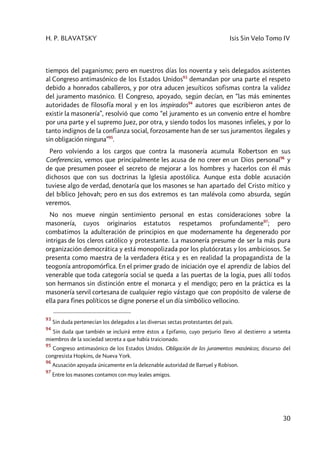 H. P. BLAVATSKY Isis Sin Velo Tomo IV
30
tiempos del paganismo; pero en nuestros días los noventa y seis delegados asistentes
al Congreso antimasónico de los Estados Unidos93
demandan por una parte el respeto
debido a honrados caballeros, y por otra aducen jesuíticos sofismas contra la validez
del juramento masónico. El Congreso, apoyado, según decían, en “las más eminentes
autoridades de filosofía moral y en los inspirados94
autores que escribieron antes de
existir la masonería”, resolvió que como “el juramento es un convenio entre el hombre
por una parte y el supremo Juez, por otra, y siendo todos los masones infieles, y por lo
tanto indignos de la confianza social, forzosamente han de ser sus juramentos ilegales y
sin obligación ninguna”95
.
Pero volviendo a los cargos que contra la masonería acumula Robertson en sus
Conferencias, vemos que principalmente les acusa de no creer en un Dios personal96
y
de que presumen poseer el secreto de mejorar a los hombres y hacerlos con él más
dichosos que con sus doctrinas la Iglesia apostólica. Aunque esta doble acusación
tuviese algo de verdad, denotaría que los masones se han apartado del Cristo mítico y
del bíblico Jehovah; pero en sus dos extremos es tan malévola como absurda, según
veremos.
No nos mueve ningún sentimiento personal en estas consideraciones sobre la
masonería, cuyos originarios estatutos respetamos profundamente97
; pero
combatimos la adulteración de principios en que modernamente ha degenerado por
intrigas de los cleros católico y protestante. La masonería presume de ser la más pura
organización democrática y está monopolizada por los plutócratas y los ambiciosos. Se
presenta como maestra de la verdadera ética y es en realidad la propagandista de la
teogonía antropomórfica. En el primer grado de iniciación oye el aprendiz de labios del
venerable que toda categoría social se queda a las puertas de la logia, pues allí todos
son hermanos sin distinción entre el monarca y el mendigo; pero en la práctica es la
masonería servil cortesana de cualquier regio vástago que con propósito de valerse de
ella para fines políticos se digne ponerse el un día simbólico vellocino.
93
Sin duda pertenecían los delegados a las diversas sectas protestantes del país.
94
Sin duda que también se incluirá entre éstos a Epifanio, cuyo perjurio llevo al destierro a setenta
miembros de la sociedad secreta a que había traicionado.
95
Congreso antimasónico de los Estados Unidos. Obligación de los juramentos masónicos; discurso del
congresista Hopkins, de Nueva York.
96
Acusación apoyada únicamente en la deleznable autoridad de Barruel y Robison.
97
Entre los masones contamos con muy leales amigos.
 