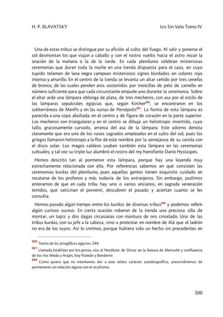 H. P. BLAVATSKY Isis Sin Velo Tomo IV
300
Una de estas tribus se distingue por su afición al culto del fuego. Al salir y ponerse el
sol desmontan los que viajan a caballo y con el rostro vuelto hacia el astro rezan la
oración de la mañana o la de la tarde. En cada plenilunio celebran misteriosas
ceremonias que duran toda la noche en una tienda dispuesta para el caso, en cuyo
tupido telamen de lana negra campean misteriosos signos bordados en colores rojo
intenso y amarillo. En el centro de la tienda se levanta un altar ceñido por tres cenefas
de bronce, de las cuales penden aros sostenidos por trencillas de pelo de camello en
número suficiente para que cada circunstante empuñe uno durante la ceremonia. Sobre
el altar arde una lámpara oblonga de plata, de tres mecheros, con asa por el estilo de
las lámparas sepulcrales egipcias que, según Kircher886
, se encontraron en los
subterráneos de Menfis y en las ruinas de Persépolis887
. La forma de esta lámpara es
parecida a una copa abultada en el centro y de figura de corazón en la parte superior.
Los mecheros son triangulares y en el centro se dibuja un heliotropo invertido, cuyo
tallo, graciosamente curvado, arranca del asa de la lámpara. Este adorno denota
claramente que era uno de los vasos sagrados empleados en el culto del sol, pues los
griegos llamaron heliotropo a la flor de este nombre por la semejanza de su corola con
el disco solar. Los magos caldeos usaban también esta lámpara en las ceremonias
cultuales, y tal vez su triple luz alumbró el rostro del rey hierofante Darío Hystaspes.
Hemos descrito tan al pormenor esta lámpara, porque hay una leyenda muy
estrechamente relacionada con ella. Por referencias sabemos en qué consisten las
ceremonias kurdas del plenilunio, pues aquellas gentes tienen exquisito cuidado en
recatarse de los profanos y más todavía de los extranjeros. Sin embargo, pudimos
enterarnos de que en cada tribu hay uno o varios ancianos, en sagrada veneración
tenidos, que vaticinan el porvenir, descubren el pasado y aciertan cuanto se les
consulta.
Hemos pasado algún tiempo entre los kurdos de diversas tribus888
y podemos referir
algún curioso suceso. En cierta ocasión robaron de la tienda una preciosa silla de
montar, un tapiz y dos dagas circasianas con montura de oro cincelado. Una de las
tribus kurdas, con su jefe a la cabeza, vino a protestar en nombre de Alá que el ladrón
no era de los suyos. Así lo creímos, porque hubiera sido un hecho sin precedentes en
886
Teatro de los jeroglíficos egipcios, 544.
887
Llamada Istakhâar por los persas, sita al Nordeste de Shiraz en la llanura de Merrusht y confluencia
de los ríos Medo y Arajes, hoy Pulwân y Bendemir.
888
Como quiera que no intentamos dar a este relato carácter autobiográfico, prescindiremos de
pormenores sin relación alguna con el ocultismo.
 