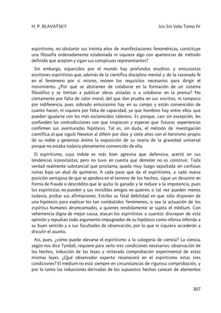 H. P. BLAVATSKY Isis Sin Velo Tomo IV
307
espiritismo, no obstante sus treinta años de manifestaciones fenoménicas, constituye
una filosofía ordenadamente eslabonada ni siquiera algo con apariencias de método
definido que acepten y sigan sus conspicuos representantes?
Sin embargo, esparcidos por el mundo hay profundos eruditos y entusiastas
escritores espiritistas que, además de la científica disciplina mental y de la razonada fe
en el fenómeno por sí mismo, reúnen los requisitos necesarios para dirigir el
movimiento. ¿Por qué se abstienen de colaborar en la formación de un sistema
filosófico y se limitan a publicar obras aisladas o a colaborar en la prensa? No
ciertamente por falta de valor moral, del que dan prueba en sus escritos, ni tampoco
por indiferencia, pues sobrado entusiasmo hay en su campo y están convencidos de
cuanto hacen, ni siquiera por falta de capacidad, ya que hombres hay entre ellos que
pueden igualarse con los más esclarecidos talentos. Es porque, casi sin excepción, les
confunden las contradicciones con que tropiezan y esperan que futuras experiencias
confirmen sus aventuradas hipótesis. Tal es, sin duda, el método de investigación
científica; el que siguió Newton al diferir por diez y siete años con el heroísmo propio
de su noble y generoso ánimo la exposición de su teoría de la gravedad universal
porque no estaba todavía plenamente convencido de ella.
El espiritismo, cuya índole es más bien agresiva que defensiva, acertó en sus
tendencias iconoclastas; pero no tuvo en cuenta que demoler no es construir. Toda
verdad realmente substancial que proclama, queda muy luego sepultada en confusas
ruinas bajo un alud de quimeras. A cada paso que da el espiritismo, a cada nueva
posición ventajosa de que se apodera en el terreno de los hechos, sigue un desastre en
forma de fraude o descrédito que le quita lo ganado y le reduce a la impotencia, pues
los espiritistas no pueden y sus invisibles amigos no quieren, o tal vez pueden menos
todavía, probar sus afirmaciones. Estriba su fatal debilidad en que sólo disponen de
una hipótesis para explicar los tan combatidos fenómenos, o sea la actuación de los
espíritus humanos desencarnados, a quienes rendidamente se sujeta el médium. Con
vehemencia digna de mejor causa, atacan los espiritistas a cuantos discrepan de esta
opinión y repudian todo argumento impugnador de su hipótesis como ofensa inferida a
su buen sentido y a sus facultades de observación, por lo que ni siquiera accederán a
discutir el asunto.
Así, pues, ¿cómo puede elevarse el espiritismo a la categoría de ciencia? La ciencia,
según nos dice Tyndall, requiere para serlo tres condiciones necesarios: observación de
los hechos, inducción de las leyes y reiterada comprobación experimental de estas
mismas leyes. ¿Qué observador experto reconocerá en el espiritismo estas tres
condiciones? El médium no está siempre en circunstancias de rigurosa comprobación, y
por lo tanto las inducciones derivadas de los supuestos hechos carecen de elementos
 