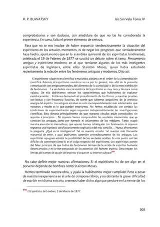 H. P. BLAVATSKY Isis Sin Velo Tomo IV
308
comprobatorios y son dudosas, con añadidura de que no las ha corroborado la
experiencia. En suma, falta el primer elemento de certeza.
Para que no se nos inculpe de haber expuesto tendenciosamente la situación del
espiritismo en los actuales momentos, ni de negar los progresos que verdaderamente
haya hecho, apuntaremos que en la asamblea quincenal de los espiritistas londinenses,
celebrada el 19 de Febrero de 1877 se suscitó un debate sobre el tema: Pensamiento
antiguo y espiritismo moderno, en el que terciaron algunos de los más inteligentes
espiritistas de Inglaterra, entre ellos Stainton Moses, quien había estudiado
recientemente la relación entre los fenómenos antiguos y modernos. Dijo así:
El espiritismo vulgar no es científico y muy poco adelanta en el orden de la comprobación
científica. Además, el espiritismo exotérico no va por lo general, más allá de la presunta
comunicación con amigos personales, del alimento de la curiosidad o de la mera exhibición
de fenómenos… La verdadera ciencia esotérica del espiritismo es muy rara y tan rara como
valiosa. De ella debiéramos extraer los conocimientos que hubiésemos de explanar
exotéricamente… Imitamos demasiado el procedimiento de los físicos, y nuestras pruebas
son bastas y con frecuencia ilusorias, de suerte que sabemos poquísimo de la proteica
energía del espíritu. Los antiguos estaban en esto incomparablemente más adelantados que
nosotros y mucho es lo que pueden enseñarnos. No hemos establecido con certeza las
condiciones de experimentación según requieren indispensablernente las investigaciones
científicas. Esto dimana principalmente de que nuestros círculos están constituidos sin
sujeción a principios… Ni siquiera hemos comprendido las verdades elementales que ya
conocían los antiguos, como por ejemplo el aislamiento de los médiums. Tanto ocupó
nuestra atención lo maravilloso, que apenas hemos catalogado los fenómenos ni siquiera
expuesto una hipótesis satisfactoriamente explicativa del más sencillo… Nunca afrontamos
la pregunta: ¿Qué es la inteligencia? Tal es nuestro escollo: tal nuestro más frecuente
manantial de error, y aquí podríamos aprender provechosamente de los antiguos. Los
espiritistas repugnan admitir la posibilidad de las verdades ocultas. En este punto son tan
difíciles de convencer como lo es el vulgo respecto del espiritismo. Los espiritistas parten
del falaz principio de que todos los fenómenos derivan de la acción de espíritus humanos
desencarnados y no se han percatado de las potencias del humano espíritu. Desconocen los
límites del campo de acción del espíritu y lo que en su interior subyace
896
.
No cabe definir mejor nuestras afirmaciones. Si el espiritismo ha de ser algo en el
porvenir depende de hombres como Stainton Moses.
Hemos terminado nuestra obra, y ¡ojalá la hubiésemos mejor cumplido! Pero a pesar
de nuestra inexperiencia en el arte de componer libros, y no obstante la grave dificultad
de escribir en idioma extraño, creemos haber dicho algo que perdure en la mente de los
896
El Espiritista, de Londres, 2 de Marzo de 1877.
 