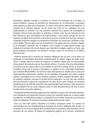 H. P. BLAVATSKY Isis Sin Velo Tomo IV
309
pensadores. Quedan contados y puestos en revista los enemigos de la verdad. La
ciencia moderna, incapaz de satisfacer las aspiraciones de la humanidad, le arrebata
toda esperanza y deja vacío el porvenir. Es, hasta cierto punto, como el baitalpachisi, el
vampiro de la fantasía popular de los indos que vive en los cadáveres de cuya
podredumbre se alimenta. Los más preclaros talentos de la época han restregado la
teología cristiana hasta descubrir su urdimbre, y hemos visto que en conjunto es más
bien subversiva que estimuladora de espiritualidad y sana moral, porque en vez de
exponer las reglas de la ley divina y de la divina justicia, no habla más que de sí misma y
antepone el espíritu maligno a la sempiterna Divinidad, de suerte que confunde a Dios
con el diablo. “No nos dejes caer en la tentación” es la súplica de los cristianos. ¿Quién
es el tentador? ¿Satanás? No va dirigida a él la súplica. Es aquel genio tutelar que
endureció el corazón del rey de Egipto, que infundió el maligno espíritu en Saúl, que
envió mendaces mensajeros a los profetas e indujo a pecar al rey David. Es el bíblico
Dios de Israel.
Nuestro examen de la multitud de creencias religiosas que en una u otra época ha
profesado la humanidad demuestra evidentemente el común origen de todas ellas,
como si fuesen diversos modos de expresar el ardiente anhelo que las encarceladas
almas sienten de comunicarse con las celestes esferas. Así como el prisma descompone
la luz blanca en los colores del iris, así también el rayo de la verdad divina, al atravesar
el tiédrico prisma de la humana naturaleza, se quiebra en los coloreados fragmentos
que se llaman RELIGIONES. Así como los rayos del espectro se funden uno en otro por
imperceptibles gradaciones, también así las teologías divergentes del centro original
vuelven a converger en los cismas, herejías, escuelas y brotes surgidos de todos lados.
En sintético conjunto, resumen la verdad eterna; separadas, no son más que sombras
del error humano y signos de imperfección. El culto de los pitris védicos se convierte
rápidamente en el culto de la porción más espiritual del linaje humano. Sólo necesita la
recta percepción de las cosas objetivas para el final descubrimiento de que el único
mundo real es el mundo subjetivo.
El despectivamente llamado paganismo fué sabiduría antigua, de Divinidad henchida,
y el cristianismo y el islamismo tomaron cuanto de inspirado tienen de su étnico padre
el judaísmo. El indoísmo prevédico y el budismo son la doble fuente de que brotaron
todas las religiones. El nirvana es el océano donde todas han de verter.
Para los fines del análisis filosófico no hemos necesitado tener en cuenta las
enormidades que han entenebrecido el recuerdo de muchas religiones del mundo. La
verdadera fe es el vaso corporal de la caridad divina, y humanos y sólo humanos son los
ministros de sus altares. Al hojear las sangrientas páginas de la historia eclesiástica,
 