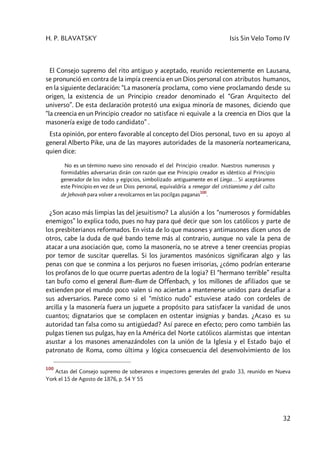 H. P. BLAVATSKY Isis Sin Velo Tomo IV
32
El Consejo supremo del rito antiguo y aceptado, reunido recientemente en Lausana,
se pronunció en contra de la impía creencia en un Dios personal con atributos humanos,
en la siguiente declaración: “La masonería proclama, como viene proclamando desde su
origen, la existencia de un Principio creador denominado el “Gran Arquitecto del
universo”. De esta declaración protestó una exigua minoría de masones, diciendo que
“la creencia en un Principio creador no satisface ni equivale a la creencia en Dios que la
masonería exige de todo candidato” .
Esta opinión, por entero favorable al concepto del Dios personal, tuvo en su apoyo al
general Alberto Pike, una de las mayores autoridades de la masonería norteamericana,
quien dice:
No es un término nuevo sino renovado el del Principio creador. Nuestros numerosos y
formidables adversarias dirán con razón que ese Principio creador es idéntico al Principio
generador de los indos y egipcios, simbolizado antiguamente en el Linga… Si aceptáramos
este Principio en vez de un Dios personal, equivaldría a renegar del cristianismo y del culto
de Jehovah para volver a revolcarnos en las pocilgas paganas
100
.
¿Son acaso más limpias las del jesuitismo? La alusión a los “numerosos y formidables
enemigos” lo explica todo, pues no hay para qué decir que son los católicos y parte de
los presbiterianos reformados. En vista de lo que masones y antimasones dicen unos de
otros, cabe la duda de qué bando teme más al contrario, aunque no vale la pena de
atacar a una asociación que, como la masonería, no se atreve a tener creencias propias
por temor de suscitar querellas. Si los juramentos masónicos significaran algo y las
penas con que se conmina a los perjuros no fuesen irrisorias, ¿cómo podrían enterarse
los profanos de lo que ocurre puertas adentro de la logia? El “hermano terrible” resulta
tan bufo como el general Bum–Bum de Offenbach, y los millones de afiliados que se
extienden por el mundo poco valen si no aciertan a mantenerse unidos para desafiar a
sus adversarios. Parece como si el “místico nudo” estuviese atado con cordeles de
arcilla y la masonería fuera un juguete a propósito para satisfacer la vanidad de unos
cuantos; dignatarios que se complacen en ostentar insignias y bandas. ¿Acaso es su
autoridad tan falsa como su antigüedad? Así parece en efecto; pero como también las
pulgas tienen sus pulgas, hay en la América del Norte católicos alarmistas que intentan
asustar a los masones amenazándoles con la unión de la Iglesia y el Estado bajo el
patronato de Roma, como última y lógica consecuencia del desenvolvimiento de los
100
Actas del Consejo supremo de soberanos e inspectores generales del grado 33, reunido en Nueva
York el 15 de Agosto de 1876, p. 54 Y 55
 