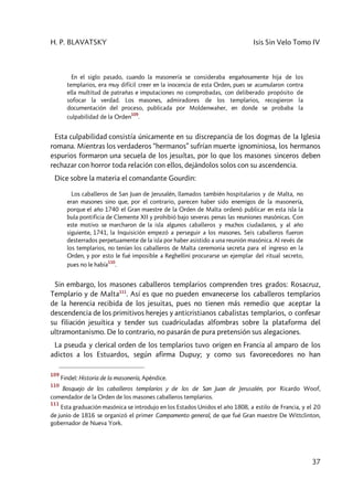 H. P. BLAVATSKY Isis Sin Velo Tomo IV
37
En el siglo pasado, cuando la masonería se consideraba engañosamente hija de los
templarios, era muy difícil creer en la inocencia de esta Orden, pues se acumularon contra
ella multitud de patrañas e imputaciones no comprobadas, con deliberado propósito de
sofocar la verdad. Los masones, admiradores de los templarios, recogieron la
documentación del proceso, publicada por Moldenwaher, en donde se probaba la
culpabilidad de la Orden
109
.
Esta culpabilidad consistía únicamente en su discrepancia de los dogmas de la Iglesia
romana. Mientras los verdaderos “hermanos” sufrían muerte ignominiosa, los hermanos
espurios formaron una secuela de los jesuítas, por lo que los masones sinceros deben
rechazar con horror toda relación con ellos, dejándolos solos con su ascendencia.
Dice sobre la materia el comandante Gourdin:
Los caballeros de San Juan de Jerusalén, llamados también hospitalarios y de Malta, no
eran masones sino que, por el contrario, parecen haber sido enemigos de la masonería,
porque el año 1740 el Gran maestre de la Orden de Malta ordenó publicar en esta isla la
bula pontificia de Clemente XII y prohibió bajo severas penas las reuniones masónicas. Con
este motivo se marcharon de la isla algunos caballeros y muchos ciudadanos, y al año
siguiente, 1741, la Inquisición empezó a perseguir a los masones. Seis caballeros fueron
desterrados perpetuamente de la isla por haber asistido a una reunión masónica. Al revés de
los templarios, no tenían los caballeros de Malta ceremonia secreta para el ingreso en la
Orden, y por esto le fué imposible a Reghellini procurarse un ejemplar del ritual secreto,
pues no le había
110
.
Sin embargo, los masones caballeros templarios comprenden tres grados: Rosacruz,
Templario y de Malta111
. Así es que no pueden envanecerse los caballeros templarios
de la herencia recibida de los jesuitas, pues no tienen más remedio que aceptar la
descendencia de los primitivos herejes y anticristianos cabalistas templarios, o confesar
su filiación jesuítica y tender sus cuadriculadas alfombras sobre la plataforma del
ultramontanismo. De lo contrario, no pasarán de pura pretensión sus alegaciones.
La pseuda y clerical orden de los templarios tuvo origen en Francia al amparo de los
adictos a los Estuardos, según afirma Dupuy; y como sus favorecedores no han
109
Findel: Historia de la masonería, Apéndice.
110
Bosquejo de los caballeros templarios y de los de San Juan de Jerusalén, por Ricardo Woof,
comendador de la Orden de los masones caballeros templarios.
111
Esta graduación masónica se introdujo en los Estados Unidos el año 1808, a estilo de Francia, y el 20
de junio de 1816 se organizó el primer Campamento general, de que fué Gran maestre De Wittclinton,
gobernador de Nueva York.
 