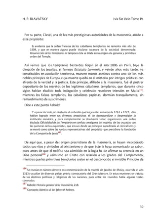 H. P. BLAVATSKY Isis Sin Velo Tomo IV
39
Por su parte, Clavel, una de las más prestigiosas autoridades de la masonería, añade a
este propósito:
Es evidente que la orden francesa de los caballeros templarios no remonta más allá de
1804, y que en manera alguna puede titularse sucesora de la sociedad denominada:
Resurrección de los Templarios ni tampoco ésta se dilata en su origen a la genuina y primitiva
orden del Temple.
Así vemos que los templarios bastardos forjan en el año 1806 en París, bajo la
dirección de los jesuítas, el famoso Estatuto Larmenio, y veinte años más tarde, ya
constituidos en asociación tenebrosa, mueven manos asesinas contra uno de los más
nobles príncipes de Europa, cuya muerte quedó en el misterio por intrigas políticas con
afrenta de la verdad y la justicia. Este príncipe, afiliado a la masonería, fué el postrer
depositario de los secretos de los legítimos caballeros templarios, que durante cinco
siglos habían eludido toda indagación y celebrado reuniones trienales en Malta116
,
mientras los falsos templarios, los caballeros papistas, dormían tranquilamente, sin
remordimiento de sus crímenes.
Dice a este punto Rebold:
Y a pesar de todo, no obstante el embrollo que los jesuítas armaron de 1763 a 1772, sólo
habían logrado entre sus diversos propósitos el de desnaturalizar y desprestigiar la
institución masónica, y para complementar su disolvente labor organizaron una orden
titulada: Oficialidad de los Templarios en confusa amalgama del espíritu de las cruzadas con
las quimeras de los alquimistas, que estuvo desde un principio supeditada al clericalismo y
se movió como sobre las ruedas representativas del propósito que presidiera la fundación
de la Compañía de Jesús
117
.
De aquí que, a pesar del origen precristiano de la masonería, se hayan incorporado
todos sus ritos y símbolos al cristianismo y de que éste le haya comunicado su sabor,
pues antes de que el neófito sea admitido en la logia ha de afirmar su creencia en un
Dios personal118
y asimismo en Cristo con relación a los grados del Campamento,
mientras que los primitivos templarios creían en el desconocido e invisible Principio de
116
Se reunían en número de trece en conmemoración de la muerte de Jacobo de Molay, ocurrida el año
1313 y acudían de diversos países previa convocatoria del Gran Maestre. En estas reuniones se trataba
de los destinos políticos y religiosos de las naciones, pues entre los reunidos había algunas testas
coronadas.
117
Rebold: Historia general de la masonería, 218.
118
Concepto idéntico al del Jehovah hebreo.
 