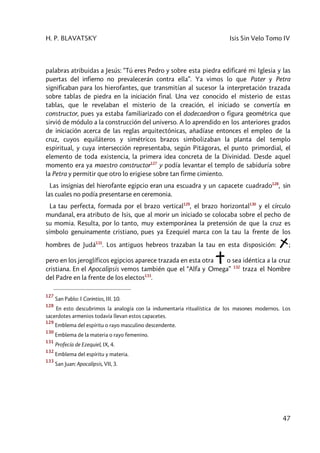 H. P. BLAVATSKY Isis Sin Velo Tomo IV
47
palabras atribuidas a Jesús: “Tú eres Pedro y sobre esta piedra edificaré mi Iglesia y las
puertas del infierno no prevalecerán contra ella”. Ya vimos lo que Pater y Petra
significaban para los hierofantes, que transmitían al sucesor la interpretación trazada
sobre tablas de piedra en la iniciación final. Una vez conocido el misterio de estas
tablas, que le revelaban el misterio de la creación, el iniciado se convertía en
constructor, pues ya estaba familiarizado con el dodecaedron o figura geométrica que
sirvió de módulo a la construcción del universo. A lo aprendido en los anteriores grados
de iniciación acerca de las reglas arquitectónicas, añadíase entonces el empleo de la
cruz, cuyos equiláteros y simétricos brazos simbolizaban la planta del templo
espiritual, y cuya intersección representaba, según Pitágoras, el punto primordial, el
elemento de toda existencia, la primera idea concreta de la Divinidad. Desde aquel
momento era ya maestro constructor127
y podía levantar el templo de sabiduría sobre
la Petra y permitir que otro lo erigiese sobre tan firme cimiento.
Las insignias del hierofante egipcio eran una escuadra y un capacete cuadrado128
, sin
las cuales no podía presentarse en ceremonia.
La tau perfecta, formada por el brazo vertical129
, el brazo horizontal130
y el círculo
mundanal, era atributo de Isis, que al morir un iniciado se colocaba sobre el pecho de
su momia. Resulta, por lo tanto, muy extemporánea la pretensión de que la cruz es
símbolo genuinamente cristiano, pues ya Ezequiel marca con la tau la frente de los
hombres de Judá131
. Los antiguos hebreos trazaban la tau en esta disposición: ;
pero en los jeroglíficos egipcios aparece trazada en esta otra o sea idéntica a la cruz
cristiana. En el Apocalipsis vemos también que el “Alfa y Omega” 132
traza el Nombre
del Padre en la frente de los electos133
.
127
San Pablo: I Corintios, III. 10.
128
En esto descubrimos la analogía con la indumentaria ritualística de los masones modernos. Los
sacerdotes armenios todavía llevan estos capacetes.
129
Emblema del espíritu o rayo masculino descendente.
130
Emblema de la materia o rayo femenino.
131
Profecía de Ezequiel, IX, 4.
132
Emblema del espíritu y materia.
133
San Juan: Apocalipsis, VII, 3.
 