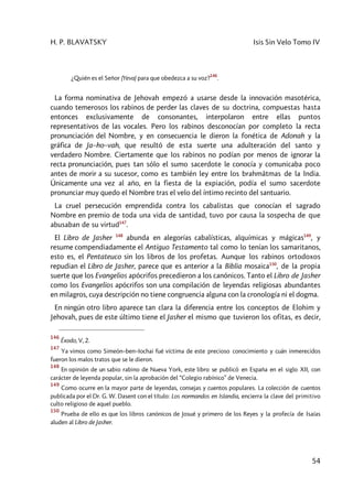 H. P. BLAVATSKY Isis Sin Velo Tomo IV
54
¿Quién es el Señor (Yeva) para que obedezca a su voz?
146
.
La forma nominativa de Jehovah empezó a usarse desde la innovación masotérica,
cuando temerosos los rabinos de perder las claves de su doctrina, compuestas hasta
entonces exclusivamente de consonantes, interpolaron entre ellas puntos
representativos de las vocales. Pero los rabinos desconocían por completo la recta
pronunciación del Nombre, y en consecuencia le dieron la fonética de Adonah y la
gráfica de Ja–ho–vah, que resultó de esta suerte una adulteración del santo y
verdadero Nombre. Ciertamente que los rabinos no podían por menos de ignorar la
recta pronunciación, pues tan sólo el sumo sacerdote le conocía y comunicaba poco
antes de morir a su sucesor, como es también ley entre los brahmâtmas de la India.
Únicamente una vez al año, en la fiesta de la expiación, podía el sumo sacerdote
pronunciar muy quedo el Nombre tras el velo del íntimo recinto del santuario.
La cruel persecución emprendida contra los cabalistas que conocían el sagrado
Nombre en premio de toda una vida de santidad, tuvo por causa la sospecha de que
abusaban de su virtud147
.
El Libro de Jasher 148
abunda en alegorías cabalísticas, alquímicas y mágicas149
, y
resume compendiadamente el Antiguo Testamento tal como lo tenían los samaritanos,
esto es, el Pentateuco sin los libros de los profetas. Aunque los rabinos ortodoxos
repudian el Libro de Jasher, parece que es anterior a la Biblia mosaica150
, de la propia
suerte que los Evangelios apócrifos precedieron a los canónicos. Tanto el Libro de Jasher
como los Evangelios apócrifos son una compilación de leyendas religiosas abundantes
en milagros, cuya descripción no tiene congruencia alguna con la cronología ni el dogma.
En ningún otro libro aparece tan clara la diferencia entre los conceptos de Elohim y
Jehovah, pues de este último tiene el Jasher el mismo que tuvieron los ofitas, es decir,
146
Éxodo, V, 2.
147
Ya vimos como Simeón–ben–Iochai fué víctima de este precioso conocimiento y cuán inmerecidos
fueron los malos tratos que se le dieron.
148
En opinión de un sabio rabino de Nueva York, este libro se publicó en España en el siglo XII, con
carácter de leyenda popular, sin la aprobación del “Colegio rabínico” de Venecia.
149
Como ocurre en la mayor parte de leyendas, consejas y cuentos populares. La colección de cuentos
publicada por el Dr. G. W. Dasent con el título: Los normandos en Islandia, encierra la clave del primitivo
culto religioso de aquel pueblo.
150
Prueba de ello es que los libros canónicos de Josué y primero de los Reyes y la profecía de Isaías
aluden al Libro de Jasher.
 