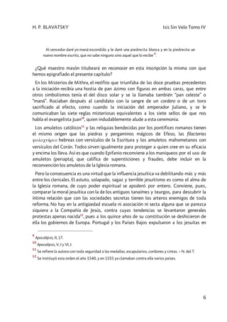 H. P. BLAVATSKY Isis Sin Velo Tomo IV
6
Al vencedor daré yo maná escondido y le daré una piedrecita blanca y en la piedrecita un
nuevo nombre escrito, que no sabe ninguno sino aquel que lo recibe
9
.
¿Qué maestro masón titubeará en reconocer en esta inscripción la misma con que
hemos epigrafiado el presente capítulo?
En los Misterios de Mithra, el neófito que triunfaba de las doce pruebas precedentes
a la iniciación recibía una hostia de pan ázimo con figuras en ambas caras, que entre
otros simbolismos tenía el del disco solar y se la llamaba también “pan celeste” o
“maná”. Rociaban después al candidato con la sangre de un cordero o de un toro
sacrificado al efecto, como cuando la iniciación del emperador Juliano, y se le
comunicaban las siete reglas misteriosas equivalentes a los siete sellos de que nos
habla el evangelista Juan10
, quien indudablemente alude a esta ceremonia.
Los amuletos católicos11
y las reliquias bendecidas por los pontífices romanos tienen
el mismo origen que las piedras y pergaminos mágicos de Efeso, las filacterias
yolacth2ria hebreas con versículos de la Escritura y los amuletos mahometanos con
versículos del Corán. Todos sirven igualmente para proteger a quien cree en su eficacia
y encima los lleva. Así es que cuando Epifanio reconviene a los maniqueos por el uso de
amuletos (periapta), que califica de supersticiones y fraudes, debe incluir en la
reconvención los amuletos de la Iglesia romana.
Pero la consecuencia es una virtud que la influencia jesuítica va debilitando más y más
entre los clericales. El astuto, solapado, sagaz y terrible jesuitismo es como el alma de
la Iglesia romana, de cuyo poder espiritual se apoderó por entero. Conviene, pues,
comparar la moral jesuítica con la de los antiguos tanaímes y teurgos, para descubrir la
íntima relación que con las sociedades secretas tienen los arteros enemigos de toda
reforma. No hay en la antigüedad escuela ni asociación ni secta alguna que se parezca
siquiera a la Compañía de Jesús, contra cuyas tendencias se levantaron generales
protestas apenas nacida12
, pues a los quince años de su constitución se deshicieron de
ella los gobiernos de Europa. Portugal y los Países Bajos expulsaron a los jesuítas en
9
Apocalipsis, II, 17.
10
Apocalipsis, V, I y VI, I.
11
Se refiere la autora con toda seguridad a las medallas, escapularios, cordones y cintas. – N. del T.
12
Se instituyó esta orden el año 1540, y en 1555 ya clamaban contra ella varios países.
 