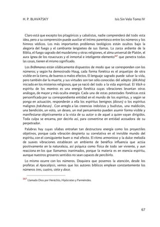 H. P. BLAVATSKY Isis Sin Velo Tomo IV
67
Claro está que excepto los pitagóricos y cabalistas, nadie comprenderá del todo esta
idea, pero a su comprensión puede auxiliar el íntimo parentesco entre los números y los
himnos védicos. Los más importantes problemas teológicos están ocultos bajo la
alegoría del fuego y el cambiante lengüeteo de sus llamas. La zarza ardiente de la
Biblia, el fuego sagrado del mazdeísmo y otras religiones, el alma universal de Platón, el
aura ígnea de los rosacruces y el inmortal e inteligente elemento167
que penetra todas
las cosas, tienen el mismo significado.
Los Brâhmanas están silábicamente dispuestos de modo que se corresponden con los
números; y según ha demostrado Haug, cada forma fonética es el arquetipo de otra
visible en la tierra, de buenos o malos efectos. El lenguaje sagrado puede salvar la vida,
pero también dar la muerte, y sus virtudes son tan sólo conocidas del adepto (dikshita)
iniciado en los misterios religiosos, que ya nació del todo a la vida espiritual. El Vâch o
espíritu de los mantras es una energía fonética cuyas vibraciones levantan otras
análogas, de mayor y más oculta energía. Cada una de estas potestades fonéticas está
personificada por su correspondiente entidad en el mundo de los espíritus, y según se
ponga en actuación, responderán a ella los espíritus benignos (dioses) o los espíritus
malignos (rakshasas) . Con arreglo a las creencias indoístas y budistas, una maldición,
una bendición, un voto, un deseo, un mal pensamiento pueden asumir forma visible y
manifestarse objetivamente a la vista de su autor o de aquel a quien vayan dirigidos.
Toda culpa se encarna, por decirlo así, para convertirse en entidad acosadora de su
perpetrador.
Palabras hay cuyas sílabas entrañan tan destructora energía como los proyectiles
objetivos, porque cada vibración despierta su correlativa en el invisible mundo del
espíritu, con el consiguiente buen o mal efecto. El ritmo armonioso y la dulce melodía
de suaves vibraciones establecen un ambiente de benéfica influencia que actúa
positivamente en la naturaleza, así psíquica como física de todo ser viviente, y aun
reacciona en los que llamamos inanimados, porque la materia es en esencia espíritu,
aunque nuestros groseros sentidos no sean capaces de percibirlo.
Lo mismo ocurre con los números. Doquiera que posemos la atención, desde los
profetas al Apocalipsis, vemos que los autores bíblicos emplean constantemente los
números tres, cuatro, siete y doce.
167
Llamado Dios por Heráclito, Hipócrates y Parménides.
 