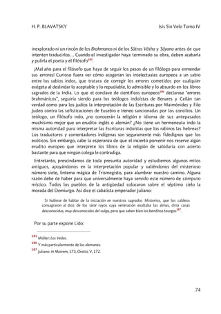 H. P. BLAVATSKY Isis Sin Velo Tomo IV
74
inexplorado ni un rincón de los Brahmanas ni de los Sûtras Vâsha y Sâyana antes de que
intenten traducirlos… Cuando el investigador haya terminado su obra, deben acabarla
y pulirla el poeta y el filósofo185
.
¡Mal año para el filósofo que haya de seguir los pasos de un filólogo para enmendar
sus errores! Curioso fuera ver cómo acogerían los intelectuales europeos a un sabio
entre los sabios indos, que tratara de corregir los errores cometidos por cualquier
exégeta al deslindar lo aceptable y lo repudiable, lo admisible y lo absurdo en los libros
sagrados de la India. Lo que el conclave de científicos europeos186
declarase “errores
brahmánicos”, seguiría siendo para los teólogos indoístas de Benares y Ceilán tan
verdad como para los judíos la interpretación de las Escrituras por Maimónides y Filo
Judeo contra las sofisticaciones de Eusebio e Ireneo sancionadas por los concilios. Un
teólogo, un filósofo indo, ¿no conocerán la religión e idioma de sus antepasados
muchísimo mejor que un erudito inglés o alemán? ¿No tiene un hermeneuta indo la
misma autoridad para interpretar las Escrituras indoístas que los rabinos las hebreas?
Los traductores y comentadores indígenas son seguramente más fidedignos que los
exóticos. Sin embargo, cabe la esperanza de que el incierto porvenir nos reserve algún
erudito europeo que interprete los libros de la religión de sabiduría con acierto
bastante para que ningún colega le contradiga.
Entretanto, prescindamos de toda presunta autoridad y estudiemos algunos mitos
antiguos, apoyándonos en la interpretación popular y valiéndonos del misterioso
número siete, linterna mágica de Trismegisto, para alumbrar nuestro camino. Alguna
razón debe de haber para que universalmente haya servido este número de cómputo
místico. Todos los pueblos de la antigüedad colocaron sobre el séptimo cielo la
morada del Demiurgo. Así dice el cabalista emperador Juliano:
Si hubiese de hablar de la iniciación en nuestros sagrados Misterios, que los caldeos
consagraron al dios de los siete rayos cuya veneración exaltaba las almas, diría cosas
desconocidas, muy desconocidas del vulgo, pero que saben bien los benditos teurgos
187
.
Por su parte expone Lido:
185
Müller: Los Vedas.
186
Y más particularmente de los alemanes.
187
Juliano: In Matrem, 173; Oratio, V, 172.
 