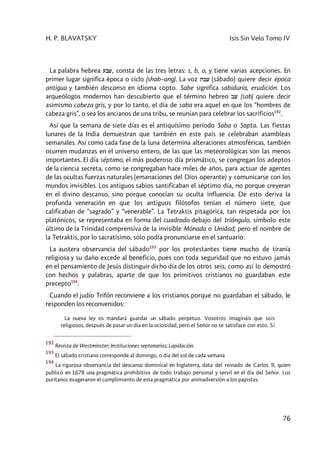 H. P. BLAVATSKY Isis Sin Velo Tomo IV
76
La palabra hebrea ibw, consta de las tres letras: s, b, o, y tiene varias acepciones. En
primer lugar significa época o ciclo (shab–ang). La voz tbw (sábado) quiere decir época
antigua y también descanso en idioma copto. Sabe significa sabiduría, erudición. Los
arqueólogos modernos han descubierto que el término hebreo bw (sab) quiere decir
asimismo cabeza gris, y por lo tanto, el día de saba era aquel en que los “hombres de
cabeza gris”, o sea los ancianos de una tribu, se reunían para celebrar los sacrificios192
.
Así que la semana de siete días es el antiquísimo período Saba o Sapta. Las fiestas
lunares de la India demuestran que también en este país se celebraban asambleas
semanales. Así como cada fase de la luna determina alteraciones atmosféricas, también
ocurren mudanzas en el universo entero, de las que las meteorológicas son las menos
importantes. El día séptimo, el más poderoso día prismático, se congregan los adeptos
de la ciencia secreta, como se congregaban hace miles de años, para actuar de agentes
de las ocultas fuerzas naturales (emanaciones del Dios operante) y comunicarse con los
mundos invisibles. Los antiguos sabios santificaban el séptimo día, no porque creyeran
en el divino descanso, sino porque conocían su oculta influencia. De esto deriva la
profunda veneración en que los antiguos filósofos tenían el número siete, que
calificaban de “sagrado” y “venerable”. La Tetraktis pitagórica, tan respetada por los
platónicos, se representaba en forma del cuadrado debajo del triángulo, símbolo este
último de la Trinidad comprensiva de la invisible Mónada o Unidad; pero el nombre de
la Tetraktis, por lo sacratísimo, sólo podía pronunciarse en el santuario.
La austera observancia del sábado193
por los protestantes tiene mucho de tiranía
religiosa y su daño excede al beneficio, pues con toda seguridad que no estuvo jamás
en el pensamiento de Jesús distinguir dicho día de los otros seis, como así lo demostró
con hechos y palabras, aparte de que los primitivos cristianos no guardaban este
precepto194
.
Cuando el judío Trifón reconviene a los cristianos porque no guardaban el sábado, le
responden los reconvenidos:
La nueva ley os mandará guardar un sábado perpetuo. Vosotros imagináis que sois
religiosos, después de pasar un día en la ociosidad; pero el Señor no se satisface con esto. Si
192
Revista de Westminster; Instituciones septenarias; Lapidación.
193
El sábado cristiano corresponde al domingo, o día del sol de cada semana
194
La rigurosa observancia del descanso dominical en Inglaterra, data del reinado de Carlos II, quien
publicó en 1678 una pragmática prohibitiva de todo trabajo personal y servil en el día del Señor. Los
puritanos exageraron el cumplimiento de esta pragmática por animadversión a los papistas.
 