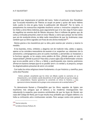 H. P. BLAVATSKY Isis Sin Velo Tomo IV
89
invención que tergiversaron el sentido del texto. Sobre el particular dice Donaldson
que “la escuela masotérica de Tiberias se ocupó en poner y quitar del texto hebreo
todo cuanto le vino en gana, hasta la publicación del Masorah”. Por lo tanto, si
poseyéramos los manuscritos originales resultaría curioso e instructivo cotejarlos con
los Vedas y otros libros indoístas, pues seguramente que ni la más ciega fe fuera capaz
de engullirse tan enorme alud de fábulas obscenas. Pero sí millones de gentes que de
cultas y civilizadas presumen, creen en estas fábulas a cierra ojos porque les han dicho
que son de revelación divina, no debe nadie maravillarse de que los brahmanes crean
también que sus libros sagrados son fruto de otra divina revelación234
.
Demos gracias a los masotéricos por su obra, pero veamos por anverso y reverso la
medalla.
Si las leyendas, mitos, símbolos y alegorías son de tradición inda, caldea o egipcia,
apenas se las considera merecedoras de examen ni se sospechan sus relaciones con la
astronomía y antropogenesia; pero en cuanto mutilados y pervertidos se incorporan a
la Escritura sagrada, se les acepta como palabra de Dios. ¿Dónde queda en esto la
imparcialidad? ¿Dónde la justicia? Hace diez y nueve siglos dijo el Reformador cristiano
que no era posible servir a Dios y a Belial, y parafraseando esta máxima podríamos
afirmar en nuestros tiempos que no es posible servir a la verdad y al prejuicio, aunque
los dogmatizadores presuman de servir a la verdad.
Casi todos los mitos religiosos tienen fundamento a la par histórico y científico, pues
como dice Pococke:
Vemos probado actualmente que los mitos son fábulas cuando no acertamos en su
interpretación, y son verdades cuando descubrimos el real significado con que los antiguos
los comprendieron. Nuestra ignorancia ha convertido en mítico lo histórico, y esta
ignorancia la hemos heredado de los griegos como consecuencia de la vanidad helénica
235
.
Ya demostraron Bunsen y Champollión que los libros sagrados de Egipto son
muchísimo más antiguos que el Génesis; y las modernas investigaciones han
robustecido la sospecha, para nosotros certidumbre, de que las leyes de Moisés son
copia del Código de Manú, por lo que resulta muy probable que el Egipto debiera a la
India su civilización, arte e instituciones sociales. Pero aunque contra este parecer se
234
Sruti en sánscrito.
235
La India en Grecia, Prefacio, IX.
 