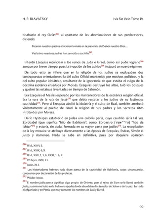 H. P. BLAVATSKY Isis Sin Velo Tomo IV
99
bisabuelo el rey Ozías266
, al apartarse de las abominaciones de sus predecesores,
diciendo:
Pecaron nuestros padres e hicieron lo malo en la presencia del Señor nuestro Dios…
Ved cómo nuestros padres han perecido a cuchillo
267
.
Intentó Ezequías reconciliar a los reinos de Judá e Israel, como así pudo lograrlo268
aunque por breve tiempo, pues la irrupción de los asirios269
instauró un nuevo régimen.
De todo esto se infiere que en la religión de los judíos se explayaban dos
contrapuestas orientaciones: la del culto Oficial mantenido por motivos políticos, y la
del culto popular idolátrico, resultante de la ignorancia en que estaba el vulgo de la
doctrina esotérica enseñada por Moisés. Ezequías destruyó los altos, taló los bosques
y quebró las estatuas levantadas en tiempo de Salomón.
Era Ezequías el Mesías esperado por los mantenedores de la exotérica religión oficial.
Era la vara de la raíz de Jessé270
que debía rescatar a los judíos de su lastimosa
cautividad271
. Pero si Ezequías abolió la idolatría y el culto de Baal, también arrebató
violentamente al pueblo de Israel la religión de sus padres y los secretos ritos
instituidos por Moisés.
Darío Hystaspes estableció en Judea una colonia persa, cuyo caudillo sería tal vez
Zorobabel (que significa “hijo de Babilonia”, como Zoroastro (rtwa ))))) )vri) “hijo de
Ishtar”272
y estaría, sin duda, formada en su mayor parte por judíos273
. La recopilación
de la ley mosaica se atribuye diversamente a las épocas de Ezequías, Esdras, Simón el
justo y Asmoneo. Nada se sabe en definitiva, pues por doquiera aparecen
266
II Id., XXVI, 5.
267
II Id., XXIX, 6, 9.
268
II Id., XXX, 1, 5, 6; XXXI, 1, 6, 7.
269
IV Reyes, XVIII, 13.
270
Isaías, XI, I.
271
Los historiadores hebreos nada dicen acerca de la cautividad de Babilonia, cuyas circunstancias
conocemos por declaración de los profetas.
272
Wilder: Notas.
273
El nombre judío parece significar algo propio de Oriente, pues al reino de Siam se le llamó también
Judía, y asimismo hubo en la India una Ayodia donde abundaban los templos de Solom o de la paz. En todo
el Afganistán y en Persia son muy comunes los nombres de Saúl y David.
 