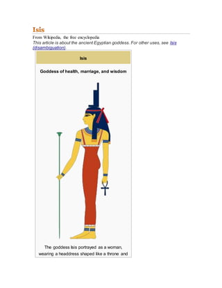 From Wikipedia, the free encyclopedia
This article is about the ancient Egyptian goddess. For other uses, see Isis
(disambiguation).
Isis
Goddess of health, marriage, and wisdom
The goddess Isis portrayed as a woman,
wearing a headdress shaped like a throne and
 