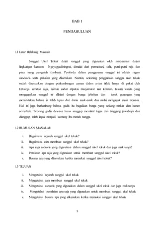 BAB 1 
PENDAHULUAN 
1 
1.1 Latar Belakang Masalah 
Sanggul Ukel Tekuk dalah sanggul yang digunakan oleh masyarakat dalam 
lingkungan keraton Ngayogyadiningrat, dimulai dari permaisuri, selir, putri-putri raja dan 
para inang pengasuh (emban). Pembeda dalam penggunaan sanggul ini adalah ragam 
aksesoris serta pakaian yang dikenakan. Namun, sekarang penggunaan sanggul ukel tekuk 
sudah disesuaikan dengan perkembangan zaman dalam artian tidak hanya di pakai oleh 
keluarga keraton saja, namun sudah dipakai masyarakat luar keraton. Kaum wanita yang 
menggunakan sanggul ini dihiasi dengan bunga jebehan dan tusuk gunungan yang 
menandakan bahwa ia telah lepas dari dunia anak-anak dan mulai menginjak masa dewasa. 
Hal ini juga berlambang bahwa gadis itu bagaikan bunga yang sedang mekar dan harum 
semerbak. Seorang gadis dewasa harus sanggup memikul tugas dan tanggung jawabnya dan 
dianggap telah layak menjadi seorang ibu rumah tangga. 
1.2 RUMUSAN MASALAH 
i. Bagaimana sejarah sanggul ukel tekuk? 
ii. Bagaimana cara membuat sanggul ukel tekuk? 
iii. Apa saja asesoris yang digunakan dalam sanggul ukel tekuk dan juga maknanya? 
iv. Peralatan apa saja yang digunakan untuk membuat sanggul ukel tekuk? 
v. Busana apa yang dikenakan ketika memakai sanggul ukel tekuk? 
1.3 TUJUAN 
i. Mengetahui sejarah sanggul ukel tekuk 
ii. Mengetahui cara membuat sanggul ukel tekuk 
iii. Mengetahui asesoris yang digunakan dalam sanggul ukel tekuk dan juga maknanya 
iv. Mengetahui peralatan apa saja yang digunakan untuk membuat sanggul ukel tekuk 
v. Mengetahui busana apa yang dikenakan ketika memakai sanggul ukel tekuk 
 