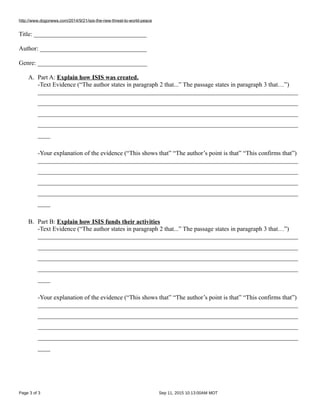 http://www.dogonews.com/2014/9/21/isis-the-new-threat-to-world-peace
Title: ____________________________________
Author: __________________________________
Genre: ___________________________________
A. Part A: Explain how ISIS was created.
-Text Evidence (“The author states in paragraph 2 that...” The passage states in paragraph 3 that…”)
___________________________________________________________________________________
___________________________________________________________________________________
___________________________________________________________________________________
___________________________________________________________________________________
____
-Your explanation of the evidence (“This shows that” “The author’s point is that” “This confirms that”)
___________________________________________________________________________________
___________________________________________________________________________________
___________________________________________________________________________________
___________________________________________________________________________________
____
B. Part B: Explain how ISIS funds their activities
-Text Evidence (“The author states in paragraph 2 that...” The passage states in paragraph 3 that…”)
___________________________________________________________________________________
___________________________________________________________________________________
___________________________________________________________________________________
___________________________________________________________________________________
____
-Your explanation of the evidence (“This shows that” “The author’s point is that” “This confirms that”)
___________________________________________________________________________________
___________________________________________________________________________________
___________________________________________________________________________________
___________________________________________________________________________________
____
Page 3 of 3 Sep 11, 2015 10:13:00AM MDT
 