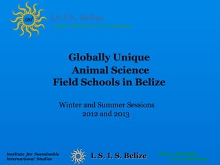Globally Unique
                          Animal Science
                      Field Schools in Belize

                        Winter and Summer Sessions
                              2012 and 2013




                                                     where education
Institute for Sustainable
International Studies
                                I. S. I. S. Belize       is an adventure
 