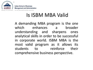 Is ISBM MBA Valid
A demanding MBA program is the one
which enhances a broader
understanding and sharpens ones
analytical skills in order to be successful
in corporate world. ISBM MBA is the
most valid program as it allows its
students to reinforce their
comprehensive business perspective.
 