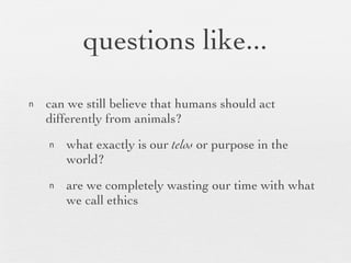 questions like... can we still believe that humans should act differently from animals? what exactly is our  telos  or purpose in the world? are we completely wasting our time with what we call ethics 