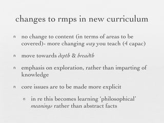 changes to rmps in new curriculum no change to content (in terms of areas to be covered)- more changing  way  you teach (4 capac) move towards  depth  &  breadth   emphasis on exploration, rather than imparting of knowledge core issues are to be made more explicit in re this becomes learning ‘philosophical’  meanings  rather than abstract facts 