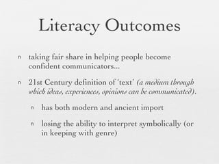 Literacy Outcomes taking fair share in helping people become confident communicators... 21st Century definition of ‘text’  (a medium through which ideas, experiences, opinions can be communicated). has both modern and ancient import losing the ability to interpret symbolically (or in keeping with genre) 