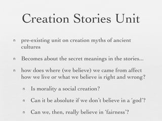 Creation Stories Unit pre-existing unit on creation myths of ancient cultures Becomes about the secret meanings in the stories... how does where (we believe) we came from affect how we live or what we believe is right and wrong? Is morality a social creation? Can it be absolute if we don’t believe in a ‘god’? Can we, then, really believe in ‘fairness’? 