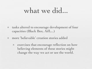 what we did... tasks altered to encourage development of four capacities (Black Box, AifL...) more ‘believable’ creation stories added exercises that encourage reflection on how believing elements of these stories might change the way we act or see the world. 