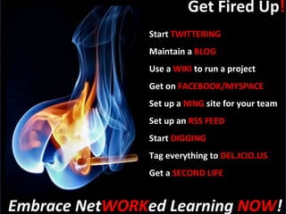 Get Fired Up ! Start  TWITTERING Maintain a  BLOG Use a  WIKI  to run a project Get on  FACEBOOK/MYSPACE Set up a  NING  site for your team Set up an  RSS FEED Start  DIGGING Tag everything to  DEL.ICIO.US Get a  SECOND LIFE Embrace Net WORK ed Learning  NOW ! 