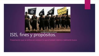 ISIS, fines y propósitos.
Presentación que se enfoca en conocer lo que el estado islámico realmente busca.
 