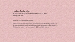 ISIS คืออะไร อธิบายง่ายๆ
By Trachoo Kanchanasatitya | Published: February 22, 2015
ISIS คืออะไร ISIS คือใคร
แผนที่อธิบายว่า ISIS ครอบครองดินแดนในอิรัค ซีเรีย
อันที่จริงแล้วผมยังค้างตอนที่3 ของเรื่องนายปูตินอยู่ เพราะมีเรื่องราวมากมายที่ต้องเข้าใจก็เลยย้ายไปศึกษาเรื่องยูเครน
เพราะนาย ปูตินคือตัวละครหลักของเรื่อง ก็เลยไปเจอเรื่องราคาน้ามันที่เค้ากดดันรัสเซียผ่านราคาน้ามัน ก็เลยเจอว่าราคา
น้ามันมันเกี่ยวกับตะวันออกกลาง และ ราคาน้ามันก็เกี่ยวกับ ISIS ก็เลยเอาที่ ISIS ก่อนแล้วกัน
 