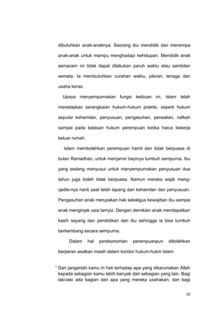 10
dibutuhkan anak-anaknya. Seorang ibu mendidik dan menempa
anak-anak untuk mampu menghadapi kehidupan. Mendidik anak
semacam ini tidak dapat dilakukan paruh waktu atau sambilan
semata. Ia membutuhkan curahan waktu, pikiran, tenaga dan
usaha keras.
Upaya menyempurnakan fungsi keibuan ini, Islam telah
menetapkan serangkaian hukum-hukum praktis, seperti hukum
seputar kehamilan, penyusuan, pengasuhan, perwalian, nafkah
sampai pada batasan hukum perempuan ketika harus bekerja
keluar rumah.
Islam membolehkan perempuan hamil dan tidak berpuasa di
bulan Ramadhan, untuk menjamin bayinya tumbuh sempurna. Ibu
yang sedang menyusui untuk menyempurnakan penyusuan dua
tahun juga boleh tidak berpuasa. Namun mereka wajib meng-
qadla-nya nanti saat telah lapang dari kehamilan dan penyusuan.
Pengasuhan anak merupakan hak sekaligus kewajiban ibu sampai
anak menginjak usia tamyiz. Dengan demikian anak mendapatkan
kasih sayang dan pendidikan dari ibu sehingga ia bisa tumbuh
berkembang secara sempurna.
Dalam hal perekonomian perempuanpun dibolehkan
berperan asalkan masih dalam koridor hukum-hukm Islam.
“ Dan janganlah kamu iri hati terhadap apa yang dikaruniakan Allah
kepada sebagian kamu lebih banyak dari sebagian yang lain. Bagi
laki-laki ada bagian dari apa yang mereka usahakan; dan bagi
 
