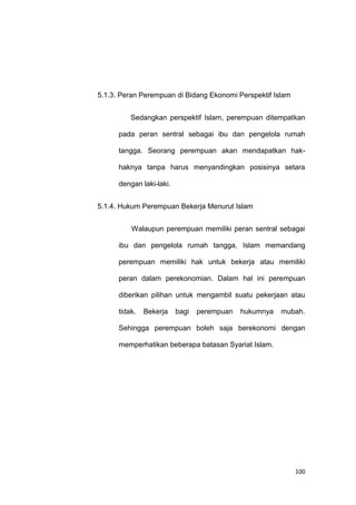 100
5.1.3. Peran Perempuan di Bidang Ekonomi Perspektif Islam
Sedangkan perspektif Islam, perempuan ditempatkan
pada peran sentral sebagai ibu dan pengelola rumah
tangga. Seorang perempuan akan mendapatkan hak-
haknya tanpa harus menyandingkan posisinya setara
dengan laki-laki.
5.1.4. Hukum Perempuan Bekerja Menurut Islam
Walaupun perempuan memiliki peran sentral sebagai
ibu dan pengelola rumah tangga, Islam memandang
perempuan memiliki hak untuk bekerja atau memiliki
peran dalam perekonomian. Dalam hal ini perempuan
diberikan pilihan untuk mengambil suatu pekerjaan atau
tidak. Bekerja bagi perempuan hukumnya mubah.
Sehingga perempuan boleh saja berekonomi dengan
memperhatikan beberapa batasan Syariat Islam.
 
