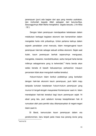 11
perempuan (pun) ada bagian dari apa yang mereka usahakan,
dan mohonlah kepada Allah sebagian dari karunia-Nya.
Sesungguhnya Allah Maha mengetahui segala sesuatu. ( An-Nisa
: 32 )
Dengan Islam perempuan mendapatkan kebebasan dalam
melakukan berbagai kegiatan ekonomi dan kemandirian dalam
mengelola harta miik pribadinya. Untuk pertama kalinya dalam
sejarah peradaban umat manusia, Islam menganugerai kaum
perempuan hak-hak sebagai sebuah entitas ekonomi. Sejak saat
itulah, kaum perempuan berhak sepenuhnya menguasai,
mengelola, mewarisi, mendistribusikan, serta menjual harta benda
miliknya sebagaimana yang ia kehendaki.3
Harta benda akan
selalu berada di bawah kekuasannya; perkawinan maupun
perceraian tidak akan mengubah realitas tersebut.
Hukum-hukum Islam berikut prakteknya yang berkaitan
dengan hak-hak ekonomi kaum perempuan, jauh lebih maju
daripada tuntutan kesetaraan hukum-hukum perempuan yang
muncul di tengah-tengah masyarakat Kontemporer saat ini. Islam
menetapkan hak-hak tersebut bagi kaum perempuan sejak 14
abad yang lalu, jauh sebelum konsep kesejahteraan hak di
rumuskan oleh para pemikir atau dikampanyekan di negeri-negeri
Islam saat ini.
Di Barat, kemunculan kaum perempuan dalam era
perekonomian, baru terjadi pada masa dua perang dunia yang
3
Ibid hal 50
 