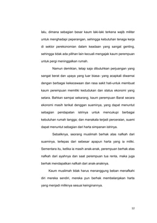 12
lalu, dimana sebagian besar kaum laki-laki terkena wajib militer
untuk menghadapi peperangan, sehingga kebutuhan tenaga kerja
di sektor perekonomian dalam keadaan yang sangat genting,
sehingga tidak ada pilihan lain kecuali mengajak kaum perempuan
untuk pergi meninggalkan rumah.
Namun demikian, tetap saja dibutuhkan perjuangan yang
sangat berat dan upaya yang luar biasa- yang acapkali diwarnai
dengan berbagai kekecewaan dan rasa sakit hati-untuk membuat
kaum perempuan memiliki kedudukan dan status ekonomi yang
setara. Bahkan sampai sekarang, kaum perempuan Barat secara
ekonomi masih terikat denggan suaminya, yang dapat menuntut
sebagian pendapatan istrinya untuk mencukupi berbagai
kebutuhan rumah tangga; dan manakala terjadi perceraian, suami
dapat menuntut sebagian dari harta simpanan istrinya.
Sebaliknya, seorang muslimah berhak atas nafkah dari
suaminya, terlepas dari sebesar apapun harta yang ia miliki.
Sementara itu, ketika ia masih anak-anak, perempuan berhak atas
nafkah dari ayahnya dan saat perempuan tua renta, maka juga
berhak mendapatkan nafkah dari anak-anaknya.
Kaum muslimah tidak harus menanggung beban menafkahi
diri mereka sendiri, mereka pun berhak membelanjakan harta
yang menjadi miliknya sesuai keinginannya.
 