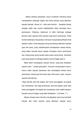 13
Dalam perkara pewarisan, kaum muslimah memang hanya
mendapatkan setengah bagian dari harta warisan yang diberikan
kepada laki-laki. Aturan ini - oleh para feminis - kerapkali dikutip
sebagai salah satu contoh ketidakadilan Islam terhadap kaum
perempuan. Faktanya, ketentuan ini lebih berfungsi sebagai
jaminan akan adanya harta warisan bagi kaum perempuan. Pada
kondisi beberapa masyarakat, termasuk masyarakat jahiliyah Arab
sebelum Islam, harta kekayaan yang semestinya diberikan kepada
para ahli waris, justru didistribusikan berdasarkan wasiat tertulis,
yang dalam banyak kasus sangat merugikan kaum perempuan
dan orang-orang yang berada pada posisi yang lemah. Demikian
pula yang terjadi di berbagai belahan dunia hingga saat ini.
Maka Islam menetapkan sebuah aturan, yang bisa dikatakan
seperti suatu “ wasiat yang baku”. Al-quran menyebutkan hukum-
hukum Islam seputar pewarisan dan menetapkan bahwa kaum
perempuan mempunyai hak waris atas milik suami, ayah, maupun
saudara laki-lakinya.
“ Bagi laki-laki ada hak bagian dari harta peninggalan ibu-bapak
dan kerabatnya, dan bagi perempuan ada hak bagian (pula )dari
harta peninggalan ibu-bapak dan kerabatnya, baik sedikit ataupun
banyak menurut bagian yang telah ditetapkan.” ( An-Nisa : 7 )
Alasan kenapa kaum laki-laki mendapatkan porsi dua kali lebih
banyak dari harta warisan yang diberikan kepada kaum
 